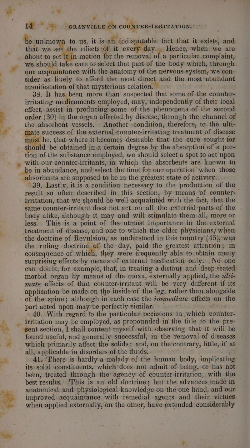 ® s * fi » Z a ; a q . 14 Re he GRANVILLE ON COUNTER-RRITATION. ; te knee to us, it is» ms indisputable fact that it exists, and that we see the eflects-of it eval day... Hence, -when we are about to itis motion for the removal of a particular complaint, ‘we should take care to select that part.of the body which, through. our acquaintance with the anatomy of the nervous system, ‘we con- sider as likely to afford. the most direct and the. most’ abundant manifestation ofthat mysterious relation. =. 9.) 38. It has been more than suspected that some of- the counter- irritating medicaments employed, may, independently of their local effect, assist’ in producing some of the phenomena of the second order (30) in the organ affected. by disease, through the channel of the absorbent vessels. Another ‘condition, , therefore, to-the ulti- oe success of the external counter-irritating treatment of disease | -be,. that: where it becomes desirable: that the cure sought for auth be obtained in.a certain degree bythe absorption ‘ofa por- tion of the substance employed, we should select.a spot to act upon with our counter-irritants, in which the absorbents are known ta- __be in abundance, and. select the time for our operation when those _absorbents are supposed to be in the greatest state of activity. 439. Lastly, it is a condition necessary to the production of the result so often described in this section, by means ‘of counter+ same counter- irritant does not act on all: the external: parts, of the - body alike, although it may and will stimulate them all, more or less. This is a point of the utmost importance in the. external treatment of disease, and one to which the older physicians, when the doctrine of Revulsion, ‘as understood in this country (45), was the ruling doctrine. of. the day, paid-the greatest’ attention; in consequence of which, they were frequently able to -obtain many surprising effects by means of external medication only. ,No.one can doubt, for example, that, in treating a distant and deep: seated: morbid organ by means of the. moxa, externally applied, the ‘ulti- mate effects- of that. counter-irritant will be very different if its | application be made. on the’ inside‘of the leg, rather than alongside of the spine ; although 1 in each case the Pregl effects on the part acted upon may: be: perfectly similar: © &gt; Petes AO. With regard to the particular oc¢asions in , which counter- - found useful, and generally successful, im the removal of diseases which primarily affect. the solids; and, on the ep anit little, if at AL. ‘There is hardly a malady of the human body, implicating its solid «constituents, which*does not admit of. being, or has hot been, treated through: the agency of counter- irritation, with the best results. This is.an old doctrine; but the advances made in anatomical: and: physiological. knowledge ow the one hand, and our improved acquaintance with : remedial agents and their virtues when applied externally, on the other, have extended: considerably