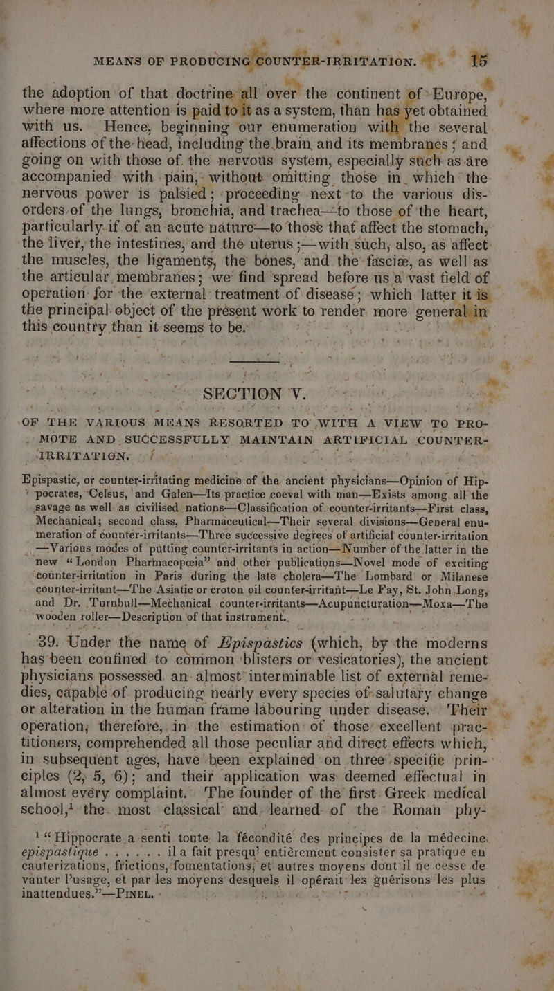 ? “ “o- 3 \ . rv lad ealaiiabies , ae MEANS OF a a 15 the adoption of that doctrine ng over the continent t of Biewd pee where more attention is paid to it as a system, than has yet obtained with us. Hence, beginning our enumeration with the several affections of the-head, including the brain and its membranes ; and going on with those of the nervous system, especially such as-are accompanied with ‘pain,: without omitting those in_ which’ the nervous power is palsied ; ‘proceeding next to the various dis- orders of the lungs, bronchia, and’ trachea—to those of ‘the heart, particularly. if of an ‘acute: nature—to ‘those that affect the stomach, the liver, the intestines, and thé uterus ;—with ‘such, also, as affect. the muscles, the ligaments, the bones, and the: fascize, as well as the. articular. membranes; we’ find ' ‘spread before us a vast field of operation: for ‘the external: treatment of disease; which latter itis the principal: object of the présent work to render more e generalein this country than’ it. seems to’ be. F A z fe OF THE VARIOUS MEANS RESORTED TO WITH A VIEW TO PRO- MOTE. AND: SUCCESSFULLY Mean TALS, ARTIFICIAL COUNTER- . JIRRITATION. ~ / Epispastic, or counter-irritating medicine of the ancient physicians—Opinion Of Hip- * pocrates, ° ‘Celsus, | and Galen—Its practice coeval with man—Exists among. all the savage as well. as civilised nations—Classification of» ‘counter-irritants—First class, Mechanical; second class, Pharmaceutical—Their several divisions—General enu- meration of countér-irritants—Three successive degrees of artificial counter-irritation _ — Various modes of putting counter-irritants in action—Number of the latter in the “new “London Pharmacopoeia” and other publications—Novel mode of exciting ‘counter-irritation in Paris during the late cholera—The Lombard or Milanese counter-irritant—The Asiatic or croton oil counter-irritaht—Le Fay, St. Jobn Long, and Dr. Turnbull—Mechanical counter- ena -cAcURDES EE PR MoRe cr Ele “wooden roller—Deseription of that instrument.. ¢ 3D) Under the name of Epispasties (which, by ‘the ‘moderns hasbeen confined to common ‘blisters or vesicatories), the ancient. physicians possessed, an almost interminable list of external reme- or alteration. i in the human frame labouring under. disease. | Fheir operation; therefore, in the estimation: of those’ excellent prac-. ciples (2; 5, 6); and their application was deemed effectual in almost every complaint. The founder of the first: Greek. medical school,! the. most ee and, learned: of 2 Roman phy- epispastique ...... ila fait presqu? entiérement consister sa pratique en cauterizations, frictions, ‘fomentations; et autres moyens dont il ne cesse de vanter Pusage, et par les moy ens’ desquels mt ted anal sth Snérisons les hess inattendues. _PINEL, » A peat . iy. 4 Bs — mm, »