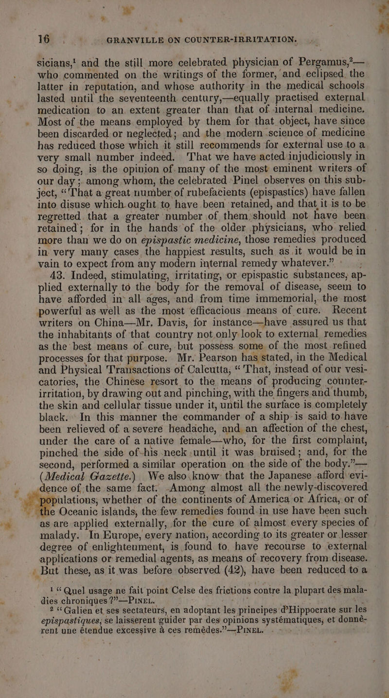 * a sicians,' and the still more celebrated physician of Pergamus,’— who commented on the writings of the former, and eclipsed, the latter in reputation, and whose authority in the medical schools lasted until the seventeenth century,—equally practised external medication to an. extent greater than that of internal medicine. Most of the means. employed by them for that object, have since been discarded or neglected; and the modern science of medicine has reduced those which it still recommends for external use to a very small number indeed. ‘hat we have acted.injudiciously in so doing, is the opinion of. many of the most eminent writers of our day ;. among whom, the celebrated Pinel observes on this sub- ject, “'That a great number of rubefacients (epispastics) have fallen into disuse which ought to, have been ‘retained, and that, it is to be retained; for in the hands of the older .physicians, who. relied more than we do on epispastic medicine, those remedies produced in very many cases the happiest results, such as,it would be in vain to expect from any modern internal remedy whatever.” ° 43. Indeed, stimulating, irritating, or epispastic substances; ap- plied externally to the body for the removal of disease, seem to have afforded in‘ all ages, and from time immemorial,..the most powerful as well as the most efficacious means of cure. Recent writers on China—Mr, Davis, for instance—have assured us that the inhabitants of that country not only look to external remedies as the best means of cure, but possess. some of the most.refined processes for that purpose. Mr. Pearson has stated, in the Medical and Physical Transactions of Calcutta, “ That, instead of our vesi- catories, the Chinese resort. to the means of producing counter- irritation, by drawing out and pinching, with the fingers and thumb, the skin and cellular tissue under it, until the surface is, completely black. In this manner the commander of a ship is said to have been relieved of a severé headache, and an affection of the chest, under the care of a native female—who, for the first complaint, pinched the side of-his neck ;until it was bruised; and, for the second, performed a similar operation on the side of the body.”— (Medical. Gazette.) We also.know’ that the Japanese afford evi- dence of the same fact. -Among almost all the newly-discovered ‘the Oceanic islands, the few remedies found.in use have been such as are applied externally, for the cure of almost every species of malady. In Europe, every nation, according to its greater or.]esser degree of enlightenment, is found to, have recourse to external applications or remedial agents, as means of recovery from disease. y +} “Quel usage ne fait point Celse des frictions contre la. plupart des mala- dies chroniques ?”—PINEL. ak ey oi Sat epispastiques, se laisserent ‘guider par des opinions systématiques, et donne- rent une étendue excessive a ces remédes.””—PINEL. a