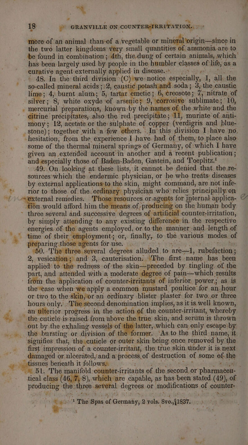 Bt he * 18 -) GRANVILLE ON saiastn fangs more ofan aifintia tham-of a,vegetable or mineral origin—since i in the two latter kingdoms: very small quantities of ammonia are to { curative agent: externally applied: in disease. -' . - A8. In the third division -(C) we-notice aspboially, 1, all ‘the lime ; 4, burnt alum; pa tartar emetic ; , creosote ; rae nitrate, of mercurial preparations, known-by the es ake of. the white and. the citrine precipitates, . also the red precipitate; 11, muriate’ of anti- mony; 12; acetate or the: sulphate of copper (verdigris and blue- stone) ; together - with afew others. \ In this division I have no, some of | the thermal: mineral Springs: of Germany, of :which I have given an,extended account’in another and a recent publication ; and especially those of Baden-Baden, Gastein, and Toeplitz. A9..On looking at. these lists, it cannot. be denied that. the.re- sourceswhich the endermic physician, or he who treats: diseases by external applications: to the skin, might command, are not infe- ‘rior to those. of the. ordinary” physician who: relies principally. ‘on &lt;ternal remedies: 'Tho n.would afford him the eans.of sa on the human body by simply’ attending to any existing difference i in. the respective time of their employment; Or, fmally,. to the, various modes of preparing those agents f for. use. “50. ‘The three several degrees alluied to: aia uhelictiann 2, vesication; and’ 3, cauterisation: “’Ehe first name has been applied: to. the redness. of ‘the skin—preceded by. tingling. of the part, and attended with a moderate degree of pain—which results Ps the *case when we apply a common mustard. poultice for an. hour or two to the:skin,‘or an ordinary blister plaster for two: or three hours only,'. The second denornination implies, as it'is well known, _ an ulterior. progress in the action of the counter-irritant, whereby the cuti¢le:is: raised. from above the true skin, and serum is thrown out by the exhaling vessels of the latter,.which can only escape -by the bursting or division of the former. ‘As to the third name, it ‘signifies’ that, the cuticle or outer skin being once removed by ‘the first impression. of a counter-irritant, ‘the: true skin under it is. next damaged « or ulcerated, and a’ pranesiy of. destruction of some of: the tary ‘thes three. eae flogrees Or. smanulacainans of counter- Pe ia as ; { ‘ AN ays oe we 1 The Spas of Glomalin 2 le 800. 1897. A