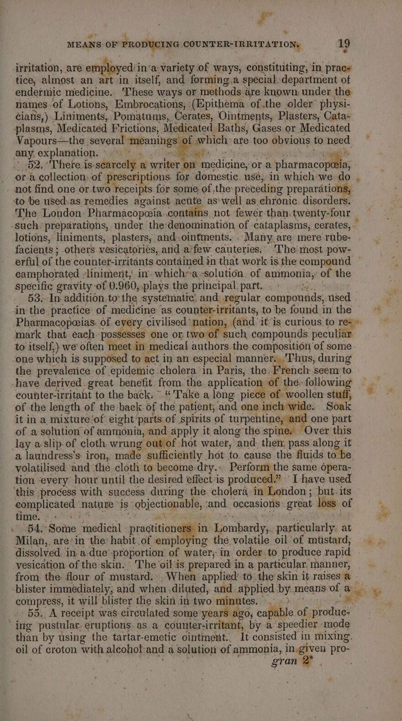 : , we we’ &amp; : : MEANS: OF PRODUCING COUNTER-IRRITATION, 19 * me @ irritation, are er sloyed: in’ a-variety of ways, constituting, in prac endermic medicine. These ways or methods a are known, under the names. of Lotions, Embrocations, : (Epithema of the older physi- cians, ) .Liniments, Pomatums,, Cerates, Ointments, Plasters, Cata-~ plasms, Medicated Frictions, Medicated Baths; Gases or Medicated Vapours—the several seaponingsy f which: are too obvious to need. 52. There is: scarcely a writer on Poa diiteg ora Piphakmacs ora collection: of prescriptions, for domestic. usé,. in which we do , The London Pharmacopa@ia. contains not fewer than. twenty-four lotions, liniments, plasters, and.ointments, Many, are mere rube- facients ; others vesicatoriés, and aifew cauteries.” The most pow- erful of the counter-irritants contained in that work is'the compound — eamphorated . liniment, in which’a:-solution. of ammonia,’ of the specific gravity of 0.960, plays the principal, part... ¢ 1 i 53.-In addition, to’ the systematic, and regular compounds, se , Pharmacopeias: of every civilised ‘nation, (afd it*is curious to rea mark that each ‘possesses one or two of such compounds peculiar to itself,) we often meet in medical authors the composition of some- the prevalerice of epidemic cholera in Paris, the. Frenclr seem: to counter-irritaht to the back. ~ * Take a long piece of woollen stuff, of the length of the back: of the: patient, “inal one ee Soak it in a mixture ‘of eight” ‘parts: of Spirits of turpentine, a | one part of a solution of ammonia, and apply it along the aoe Over this x a laundress’s: iron, made sufficiently . hot ee cause the fluids to be volatilised and ‘thé cloth to become-dry.. Perform the same Opera- tion ‘every hour until the desired effectis produced.” I-have used ‘this process with success during’ the. cholera: in London ; but. its complicated nature is objectionable, and noRasions: great oss tt . fimie. #450403 | ¥ 4, ‘Some s babesetle pragtitiongll in Lombardy,. particularly at Milan,. are’ in the’ habit .of employing the. volatile oil'of mustard, ©... dissolved. in a.due™ proportion of water; in. ‘order to produce rapid vesication of the skin.’ The oil‘is prepared i in a. particular, manner, from the flour of mustard: », When’ applied’to the’ skin it raises a - -blister immediately, and when. diluted, and applied. by. means of a es compress, it will blister, the skin in: bei minutes. hig Tas Deed eS aaa 55. A receipt was circulated. some years a; ago, eapable. of sronkined than by using the tartar-emetic ointment. It consisted i in mixing. oil of croton with aleodeh and a solution of ammonia, in.given pro- Bran a .