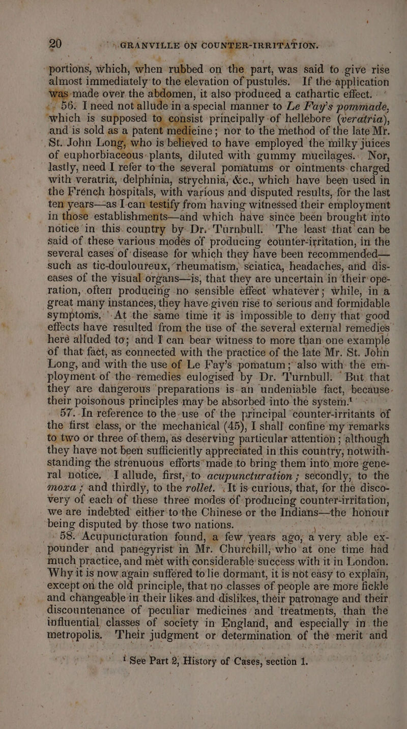 ‘ oats be portions, which, when rubbed on the part, was said to give rise almost immediately to the elevation of pustulés. If the application vas made over the abdomen, it also produced a cathartic effect. -. 56: need not allude in‘a-special manner to Le Fay’s pommade, ‘which is supposed wa rag'st principally of hellebore (veratria), and is sold as a patent medicine ; nor to the method of the late Mr. St. John Long, who is'believed to have employed the milky juices of euphorbiaceous plants, diluted with gummy mucilages.: Nor, lastly, need I refer tothe several pomatums or ointments. charged with veratria, delphinia, strychnia, &amp;c., which have been used in the French hospitals, with various and disputed results, for the last i having witnessed their employment in those establishments—and which. have -since been brought into notice ‘in: this. country by’ Dr. Turnbull.’ The least that’ can be said of these various modés of producing eounter-irritation, in the several cases of disease for which they have been tecommended— such as tic-doulouteux, “rheumatism, sciatica, headaches, atid dis- eases of the visual-organs—is, that they are uncertain in ‘their ope- ration, often producing -no sensible effect whatever; while, in a great many instances, they have.given risé to serious and formidable symptomis,’’.At the same time it is impossible to deny that good effects have resulted from the tise of the several external remedies heré alluded to; and I can bear witness to more than one example of that fact, as connected with the practice of the late Mr. St. John Long, and with the use of Le Fay’s pomatum ; “also with: the em- ployment: of the: remedies eulogised by Dr. ‘Turnbull. “But: that they are dangerous preparations is-an undeniable fact, ‘because- their poisonous principles may be absorbed into the system.’ » 57.-In reference to the-use of the principal “counter-irritants of the ‘first class, or the mechanical (45), I shall. confine'my ‘remarks to two or three of:them, as deserving particular ‘attention ; although they have not been sufficieritly appreciated in this country; notwith- standing the strenuous efforts*made to bring them into more gene- ral notice, I allude, first, to acupuncturation ; secondly; to the moxa ; and thirdly, to the rollet. ’. It is curious, that, for the disco- very of each of these three modes of: producing counter“irritation, we are indebted’ either‘to'the Chinese or the Indians—the honour ‘being disputed by those two nations. diacssiy ti _ - 58. Acupunicturation found, a few ‘years ago, a very. able ex- _ pounder and paneégyrist in Mr. Churchill;;who at one time had much practice, and met with considerable’ success with it in London. Why it is now again suffered to lie dormant, it isnot easy to explain, except on the old principle, that no.classes of people are more fickle _ and changeable in their likes: and dislikes, their patronage and their discountenance of peculiar medicines and ‘treatments, than the influential, classes of ‘society in England, and especially in- the metropolis. Their judgment or determination, of thé -merit ‘and 1 See Part 2; History of Cases, ‘section 1.