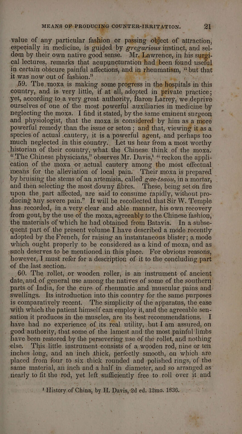 4 ae be ae value of any. particular fashion, or passing: object. of attraction, especially in medicine, is guided ‘by gregarious instinct, and sel- dom by their own native good sense. . Mr. Lawrence, in his surgi- _cal lectures, remarks that acupuncturation had been found useful in. certain obscure painful affections, and in rheumatism, “ but that it was now out of fashion.” . » Ae RSE Rteeg a oe ear ee 49, The-moxa is making some oy in the hospitals in this country, and is very little, if at all, adopted in private practice; yet, according to.a very great authority, fons Larrey, we deprive ourselves of one of the most. powerful auxiliaries in medicine by neglecting the moxa.: I find it stated, by the same eminent surgeon and. physiologist, that the moxa,is considered by him as a more powerful remedy than the issue or seton ; and that, viewing it as a. species of actual cautery, it is a powerful agent,..and perhaps too much neglected in this country.. Let us hear from a most worthy historian of their country,-what the Chinese: think of the moxa. “'The Chinese physicians,” observes Mr. Davis,! “reckon the appli: cation of the moxa or ‘actual cautery among the most effectual means for the alleviation of local, pain.’ . Their moxa is prepared _ by bruising the stems ‘of an artemisia, called’ gae-tsaow, in amortar, - and then selecting the most downy fibres... These, being set:on fire upon the, part affected, are said to consume rapidly, without pro- ducing any severe pain.” It will be recollected that Sir W. Temple has. recorded, in a very clear and able manner, his own recovery from gout, by the use of the moxa, agreeably to the Chinese fashion, the materials of which he had obtained from Batavia. In a-subse- quent part of the present volume.I have described a mode recently adopted by the French, for raising an instantaneous blister ; a mode which ought. properly to be considered asa kind of moxa, and as ‘such deserves to be mentioned.in this place.. For obvious reasons, however,.] must refer fora description of: it to the concluding part of the dast.sectionsis 6 ot ose Yaya Riscae eB ioe tape _60. The .rollet, or wooden, roller; is: an’ instrument: of. ancient date, and of general use among the natives of some of the southern’ _parts.of India, for the cure: of rheumatic and muscular. pains and’ ‘swellings. Its introduction into this country for the same. purposes is comparatively recent. The simplicity of the apparatus, the ease with which the patient himself can employ it, and the agreeable sen- sation it produces in the muscles, are its best'recommendations. I have had no experience of its. real. utility, but I am assured, on . good authority; that some.of the lamest andthe most painful ‘limbs have been restored by the persevering use of the’ rollet, and nothing velse.’ This little instrument :consists of a wooden rod, nine or ten inches long, and an ‘inch thick, perfectly smooth, on which are placed from four to six. thick rounded and polished rings, of the same material,-an inch anda half in diameter, and so arranged as’ nearly to fit the rod, yet left sufficiently free to.roll over it. and ! History of China, by H, Davis, 2d ed. 12mo. 1836. .~ &gt;’