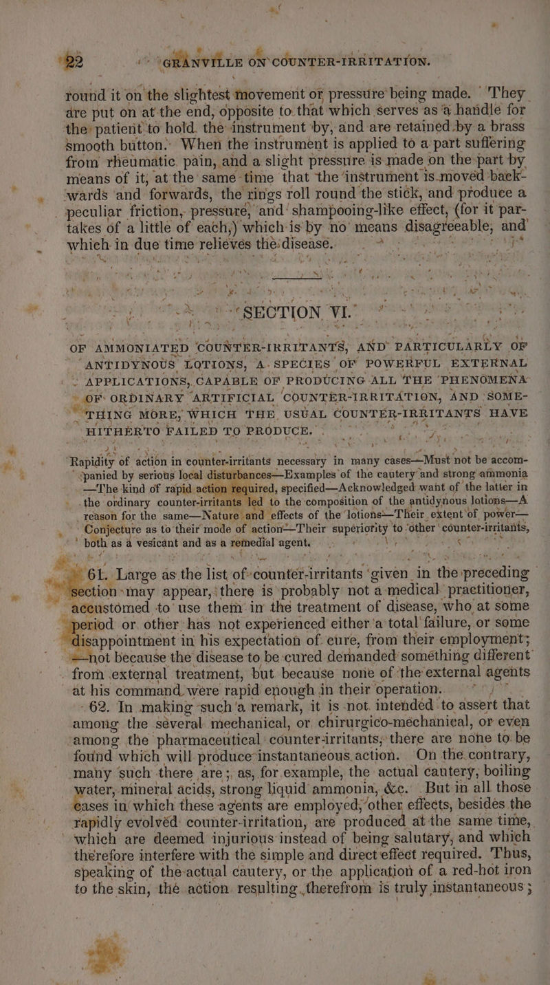 * yk é * oe Q 4 bie! attest 2 ‘ ‘ round it on ‘the slightest, movement or pressure being made. They dre put on at the end, opposite to. that which serves as @ handle for the’ patient to hold. the instrument ‘by, and are retained by a brass kmooth button.’ When the instrument is applied to a part suffering from rheumatic, pain, and a slight pressure is made on the part by means of it, at the same time that ‘the’ instrument is.movéd baek- . ‘wards ‘and ‘forwards, the rings roll round the stick, and produce a peculiar friction, pressure, and: shampooing-like effect, (for it par- takes of a little of each,) which is by no’ means ‘disagreeable, and Bh é\:t. Fos Ye \ 1 ie saves “SECTION WL Pawo ig ‘so OF AMMONIATED uN: “IRRITANTS, AND PARTICULARLY or “ANTIDYNOUS, LOTIONS, ‘A- SPECIES OF POWERFUL EXTERNAL We - APPLICATIONS,. CAPABLE OF PRODUCING ALL THE ‘PHENOMENA oF: ORDINARY ‘ARTIFICIAL COUNTER-IRRITATION, AND ‘SOME- “THING MORE, WHICH THE USUAL COUNT ER- “IRRITANTS HAVE HITHERTO FAILED TO PRODUCE. lak oe ¥ i ere tetiptdity of section} in civ taeiice ides necessary in many cases—Must net ie accom- “panied by serious local dis urbances—Examples of the cautery and strong ammonia on required, specified—Acknowledged want of the latter in the ordinary counter-irritants led to the composition of the antidynous lotions—A reason for the same—N ature and ‘effects of the ‘Jotions—T heir. extent ‘of, power— Conjecture as to their mode of action—Their superiority to. ‘other counter-irritants, oA both as a ee and as a remedial ceil Sg EE SH ENA et AS * 6L. Large as’ mes list of ‘counter- irritants ‘ given in ‘the preceding | sction “nay appear,‘ there is probably not a medical. practitioner, ~ aceustomed to’ use ther’ in the treatment of disease, who at some oa or. other has not experienced either’a total’ failure, or some appointment in his expectation of cure, from their employment; not because the disease to be cured demanded something different’ _ from .external treatment, but because none of’ ‘the: external agents | sh his command were rapid enough in their ‘operation. 62. In making ‘such'a remark, it is not. intended ‘to assert that among the séveral. mechanical, or chirurgico-méchaniecal, or even ‘among. the’ pharmaceutical counter irritants; ‘there are nohe to: be found which will produce’ instantaneous.action. On the contrary, ‘many ‘such there are ;, as, for example, the actual cautery, boiling aan mineral acids, strong liquid ammonia, &amp;c. . Butin all those ases in’ which these agents are employ ed; other effects, besides the rapidly evolvéd: counter. irritation, are produced at the same time, which are deemed injurious instead of being salutary, and which therefore interfere with the simple and direct effect required, Thus, speaking of the-actual cautery, or the application of a red-hot iron to the skin, the action resulting therefrom is truly, instantaneous } ” pe iY ei