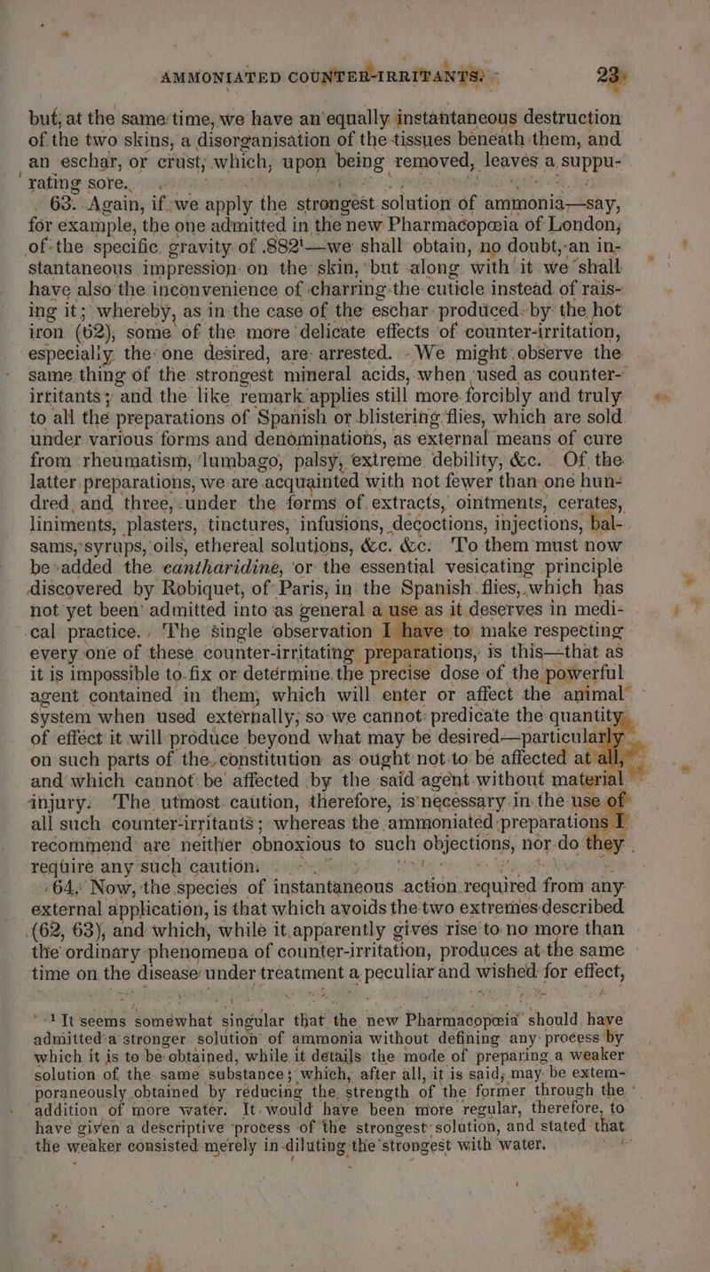 AMMONIATED COUNTER-IRRITANTS) ; 23° but; at the same’time, we have an’equally instatitaneous destruction of the two skins, a disorganisation of the tissues beneath them, and _an_eschar, or crust; which, upon being removed, leaves a, suppu- Fating soles, vis SORE Solis RD ASS MK Re Dat - 63. Again, ifwe apply the strongest solution of ammonia—say, for example, the one admitted in the new Pharmacopceia of London, of:the specific, gravity of .882'—we shall obtain, no doubt,-an in- stantaneous impression: on the skin,’ but along with’ it we ‘shall: have also’the inconvenience of ‘charring-the- cuticle instead. of rais- ing it; whereby, as in the case of the eschar-prodticed« by the hot iron (62), some of the more delicate effects of counter-irritation, especialiy. the’ one desired, are: arrested. -We might observe the same thing of the strongest mineral acids, when ‘used as counter- irtitants and the like remark applies still more forcibly and truly to all the preparations of Spanish or blistering flies, which are sold under various forms and denominations, as external means of cure from rheumatism, ‘lumbago, palsy, extreme debility, &amp;c. . Of, the latter preparations, we are acquainted with not fewer than one hun- dred, and. three,-under. the forms of. extracts, ointments, cerates, liniments, plasters, tinctures, infusions, de¢octions, injections, bal- sams, syrups, oils, ethereal solutions, &amp;c. &amp;c: To them must now be-added the cantharidine, ‘or the essential vesicating principle discovered by Robiquet, of Paris; in the Spanish. flies, which has not yet been’ admitted into as general a use as it deserves in medi- © cal practice., The single observation I have to make respecting every one of these counter-irritating preparations, is this—that as it is impossible to. fix or detérmine.the precise dose of the powerful agent contained in them, which will enter or affect the animal’ ~ system when used externally; so we cannot: predicate the quantity of effect it will produce beyond what may be desired—particularly _ on such parts of the, constitution as ought not-to be affected at all,” and which cannot be’ affected by the said agent without material injury. The utmost. caution, therefore, is‘necessary.in. the use 0 all such counter-irritants ; whereas the ammoniated preparations I recommend are neither obnoxious to such objections, nor-do they. redhire any such cairtioni:s ocehpwtl yd) Melty sn ven eee ee ,64.: Now, ‘the species of instantaneous action required from any external application, is that which avoids the two extremes described (62, 63), and which, while it.apparently gives rise to no more than tlie’ ordinary phenomena of counter-irritation, produces at-the same — time on the disease’ under treatment a peculiar and wished: for effect, yo . i i j ' PI vad eof “1 It'seems somewhat singular that the new Pharmacopeia should, have admitted‘a stronger. solution of ammonia without defining any: process by which it is to be obtained, while it details the mode of preparing a weaker solution of the same substance; which, after. all, it is said; may. be extem- poraneously obtained by réducing the, strength of the former through the °| addition of more water. It» would have been more regular, therefore, to have given a descriptive ‘process of ‘the strongest solution, and stated that the weaker consisted merely in-diluting the strongest with water. Th f . ¥ ’ \ _ . é ’ , sn af j ™ | , a ~~ |