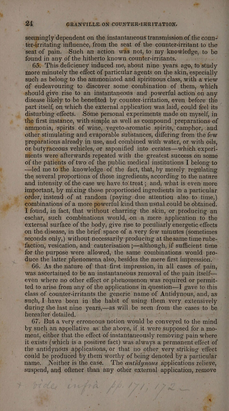 seemingly dependent on the instantaneous transmission.of the coun ebritasing influence, from the seat of the: counter-rritant to the found in any. of the hitherto known counter-irritants. 65. This deficiency induced. me, about nine years. ago, to study more minutely the effect of particular.agents on the skin, especially such as belong to the ammoniated and spirituous class, with a‘ view of endeavouring to discover some combination. of them, which disease likely. to be benefited by counter-irritation, even before’ th : part:itself; on which the external application was laid, could feel its disturbing effects.. Some personal experiments made on myself, in the first instance, with simple, as well as compound _preparations-of ammonia, ‘spirits. of wine, vegeto-aromatic spirits,’ camphor,..and other. stimulating and evaporable substances, differing from ‘the few preparations already in use, and combined with water, or with oils, or butyraceous vehicles, or saponified into cerates—which. experi- ments were afterwards repeated with the greatest success on some of the patients of two of the public, medical institutions I belong ‘to —led me to the knowledge: of the fact, that, by merely. regulating the several proportions of those ingr edients, according to the nature sti intensity of the case we have to treat ; and; what is even more ea by mixing those. proportioned ingredients i in a particular er, instead of at random (paying: due attention also. to. -time,) con ibinations of a more powerful kind than ustial could be obtained. I found, in fact, that without charring: the skin, or. ‘producing an external surface of the body; give rise to peculiarly energetic effects seconds only,) without, necessarily’ producing at the same time rube- for the purpose were allowed, the same combinations. would pro- duce the latter, phenomena also, besides the mere first impression.” 66. As the-nature of’ that- first impression, in all cases. of. pain, was ascertained to be an instantaneous removal of the pain itself— even where no other effect or phenomenon: was required. or permit- ted to arise from any of the applications in question—I gave to, this class of..counter-irritants.the generic name of Antidynous, and, as such, [have been in the habit of using them. very, extensively during the last nine years,—as will be seen from the ‘cases to: be hereafter detailed. 67. Buta very erroneous notion would be conveyed és abe mins by such an appellative as the above, if it were supposed for a mo- ment, either that the effect of instantaneously removing pain where it exists (which is.a positive fact) was always a permanent efféct of the ‘antidynous applications, or that no other very striking effect could be produced by them worthy of being denoted by a particular name. Neither is the. case. [he antidlynous applications relieve, _ suspend, and oftener than any other external: application, remove