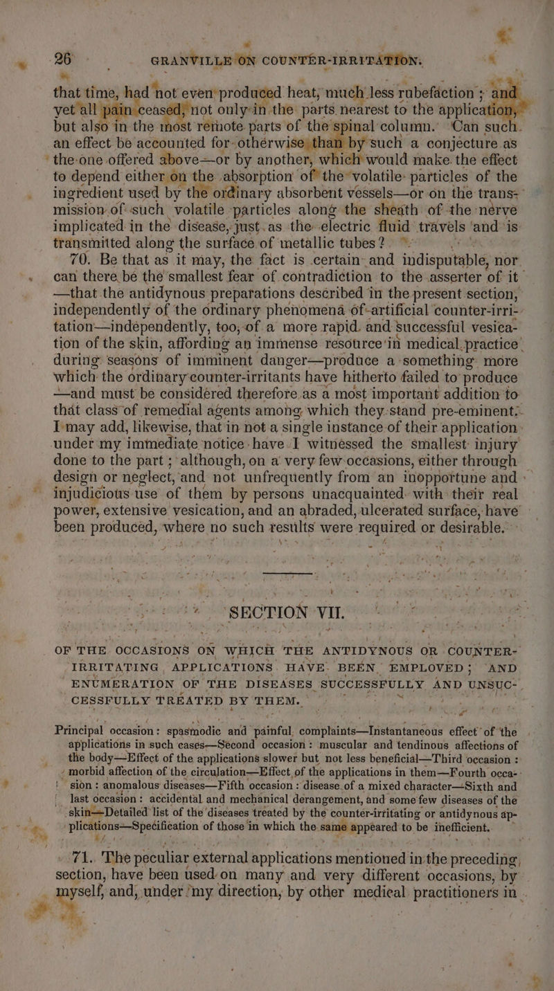 * aoe GRANVILLE ON COUNTER-IRRITATION. ® &amp;, that time, had ' not coertpn ae. heat; much, less rabeftetion’s . inal column.’ Can suc but 8 be in-the mos st rernote parts of thes: rm the-one offered above—or by another, w ich would make. the effect to depend either on the absorption of” the volatile: particles of the mission of: such volatile. ‘particles along the sheath of -the- nerve implicated in the disease, just. as the: electric fluid travels and: is transmitted along the surface of metallic tubes? ~ —that the antidynous preparations described in the present section, tation—independently, too, of a more rapid. and: successftil vesiea- during seasons of imminent danger—produce a something. more which the ordinary counter-irritants have hitherto failed to produce ——and must be considéred therefore as a most important addition to under my imtediate notice: have I “witnessed the smallest injury done to the part ; although, on a very few-occasions, either through injudicious use of them by persons unacquainted: with their real been produced, where | ho such pestle were required or desirable. ae t t re “SECTION vu. hala : IRRITATING APPLICATIONS HAVE. ‘BEEN, EMPLOVED ; ‘AND CESSFULLY TREATED BY THEM. Ui) da ad di Principal occasion : épidinodie and a painfal complaints—Instantaneous effect of ‘the applications in such cases—Seécond occasion: muscular and tendinous affections of the body—Effect of the applications slower but not less beneficial—Third occasion : ~ sion: anomalous diseases—Fifth occasion : ‘disease.of a mixed character—Sixth and last occasion: accidental and mechanical derangement, and some few diseases of the -skinDetailed list of the ‘diseases treated by the counter-irritating or antidynous ap- ig NUS Merete mnasiion of those i in which the. same jpn to. ‘be inefficient.. 2 ‘ a “y