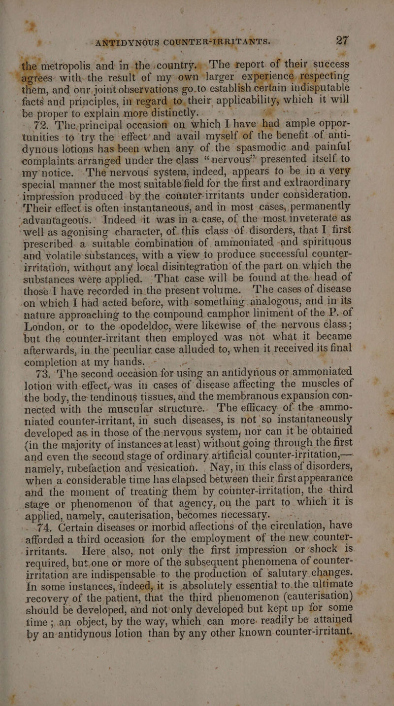 .¥ a f Ty E : N F ta the metropolis. and in the scountry.) The report. of their success Fel AG 1 14 P * ; : ie . Bo er agrees: with-the result of my own ‘larger once ecting them, and our, joint observations go-to establish certain indisputable ' facts and principles, in rega rd. to, their applicability, which it will be proper to explain more distinctly. . +f Ce ee -.72. The.principal occasion on. which I have had ample oppor- 8 tunities ‘to try the effect’and avail myself of the benefit of anti- dynous lotions has been when any. of the spasmodic and painful complaints arranged under the class “nervous” presented itself. to my notice. The nervous system, indeed, appears to be in a very special manner the most suitable‘field for the first and extraordinary impression produced by the counter-irritants under consideration. Their effect:is often instantaneous, and in most cases, permanently advantageous. Indeed ‘it was in a case, of the most. inveterate as ‘well as agonising character, of. this class ‘of disorders, that I first prescribed. a. suitable combination of ammoniated -and spirituous and volatile: substances, with a view to produce successful counter- irritation, without any local disintegration of the part on, which the substances were applied. “That case will. be found at the head of those ‘I have recorded in:the present volume. ‘The cases of disease -on which I had acted before, with: something. analogous, and in’ its - nature approaching to the compound camphor liniment of the P.-of London, or to the opodeldoc, were likewise of, the nervous class; but the counter-irritant then employed was not what it became afterwards, in. the peculiar case alluded to, when it received its final completion at my hands. -- var . ee nat J 73. ‘The second occasion for-using an antidynous or .ammoniated lotion with-effect,was in cases of disease affecting the muscles of the body, the tendinous tissues, and the membranous expansion con- nected with the muscular structure. The efficacy of: the -ammo- niated counter-irritant, in such diseases, 1s not so instantaneously developed as.in those of the nervous system, nor can it be obtained (in the majority of instances at least) without going through the first and even the second stage of ordinary. artificial counter-irritation,—: namely, rubefaction and vesication. . Nay, in this class of disorders, when a.considerable time has elapsed between their first appearance and the moment of treating them by counter-irritation, the. third stage or phenomenon of that agency, on the part to. which it is applied, namely, cauterisation, becomes necessary. .. .74, Certain diseases or morbid affections of the circulation, have afforded a third occasion for the employment of the new counter- -irritants. Here also, not only the first impression or ‘shock 1s. required, but,one or more of the subsequent phenomena of counter- irritation are indispensable to the production of salutary. changes. In some instances,, indeed, it is absolutely essential to.the ultimate |. recovery of the patient, that the third phenomenon (cauterisation) should be developed, and not‘only developed but kept up for some time ;,.an object, by the way, which can more: readily be attained by an-antidynous lotion than by any other known. counter-irritant,, We ¥