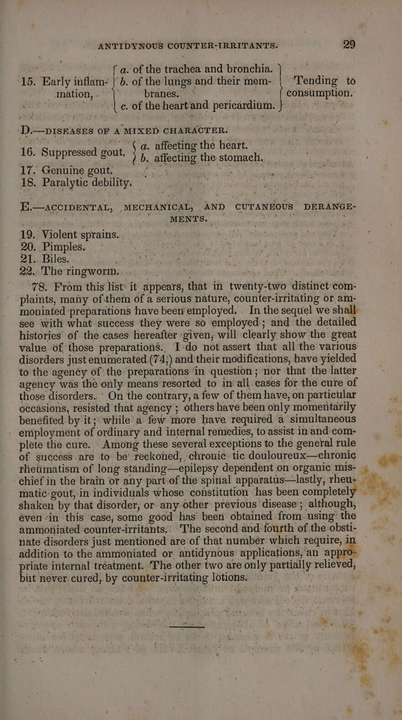 oe av of the trachea and bronchia. | 15. Early inflam: |}. of the lungs and’their mem- | ‘Tending’ to | 3 ites consumption. rich stabs f &gt; mation, - ities se ~~ os &lt;&lt; le of the heart'and pericardium. s ‘D.—DISEASES OF A MIXED CHARACTER. : a. affecting the heart. | Sty | | b. affecting the stomach. 17. Genuine gout. ik is AMR it, tod bodies 18. Paralytic debility.  Shae ‘ 16. Suppressed gout, ~ heed | MENTS. | wai 19) Violent sprains. :920e Utne mies (ay rte at hia ome hs 20. Pimples. tier er US Pug (te ie the MEN Age. 21. Biles... ja cc ia la Rm ie 22., The ringworm... vacate saa ruben Tn seca 78. From this list‘ it appears, that in twenty-two distinct-com- plaints, many ofthem of a serious nature, counter-irritating or am- moniated preparations have been employed. | In the sequel we shall. see with what success they were so employed; and the detailed histories of the cases hereafter given, will clearly show the oreat value of those preparations. I-do not assert that all the various disorders just enumerated (74;) and'their modifications, have yielded to the agency of: the preparations ‘in question ; nor that the latter agency was the only means resorted to in all. cases for the cure of those disorders.,’ On the contrary, a few of them have, on particular occasions, resisted that agency’; others have been only momentarily benefited. by it; while a few more have required a simultaneous employment of ordinary and internal remedies, to assist in and-com- plete the cure. . Among these several exceptions to the general rule of ih ea to’ be’ reckoned, . chronic: tic douloureux—chronic rhe E.—acCIDENTAL, .MECHANICAL, AND CUTANEOUS, DERANGE- } t matic: gout, in individuals whose constitution has been completely shaken by that disorder, or any-other previous disease’; although, even ‘in this case,some good has been obtained from. using’ the ammoniated-counter-irritants.' ‘The second and fourth of the obsti- nate disorders just mentioned are of that number which require, 1 addition to the ammoniated or. antidynous: applications, ‘an apeetl } ae ‘ ag tive a but never.cured, by counter-irritating lotions. . ' am ott (9