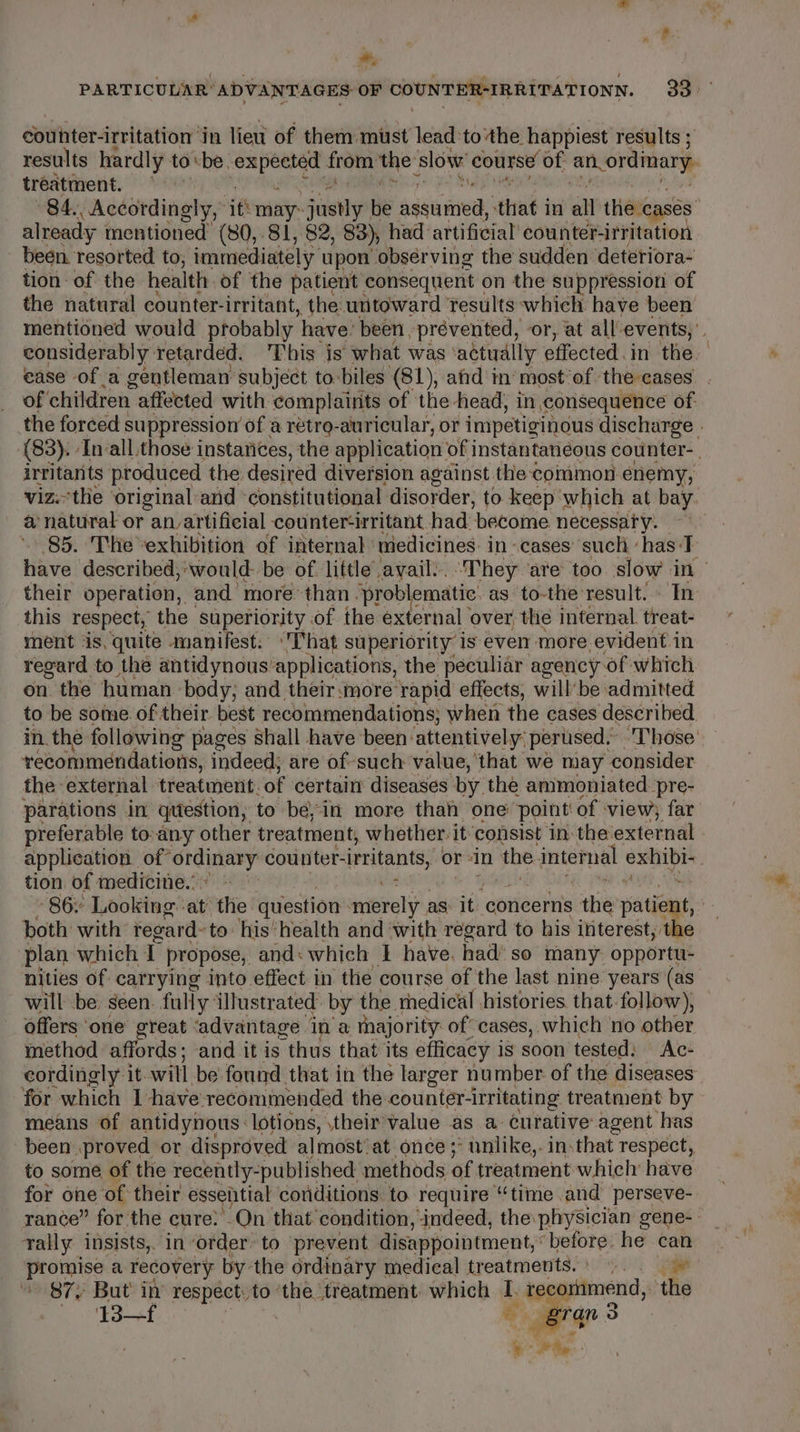 am, couinter- irritation in liew of them mist lead‘to the happiest results ; treatme nt. already mentioned (80,81, 82, 83), had artificial’ counter- irritation been. resorted to, immediately upon obsérving the sudden deteriora- tion of the health: of the patient consequent on the suppression of the natural counter- irritant, the untoward results :which have been of children | affected with complaints of the-head, in consequence of. irritants produced the desired diversion against the common enemy, a natural or an artificial counter-irritant had. ‘become necessary. 85. The ‘exhibition of internal miedicines: in cases’ such hasT this respect, the superiority of the external over, the internal. treat- ment ‘is, quite manifest. That superiority is even more evident in regard to the antidynous applications, the peculiar agency. of which on. the human body; and their:more’ ‘rapid effects, willbe admitted to be some of their best recommendations; when the cases described recommendations, indeed; are of-such value, ‘that we may consider the: external treatment. of certain’ diseases by the ammoniated. pre- parations in qttestion, to be, in more thai one’ point of view far tion of medicine. 2 both with regard: to. his’ health and with regard to his interest, the plan which T propose, and : which I have. had’ so many opportu- will be: seen. fully illustrated’ by the rhedical histories. that. follow), offers one great ‘advantage in a majority of cases, which no other method afi rds; and it is “thus that its efficacy is soon tested: Ac- cordingly it. will be’ found that in the larger number of the diseases for which I have-recommended the counter- ‘irritating treatment by means of antidynous: lotions, \their’value as a curative agent has been proved or disproved almost’ at once ;° unlike,.in:that respect, to some of the recently-published: methods of treatment which have for one of their essential conditions to require “time and perseve- rally insists, in order’ to ‘prevent disappointment, before. he can promise a recovery by the ordinary medical treatments. |. © 87, But in’ respect, to ‘the treatment. which - recommend, the Pot grgn 3 ‘ “a he