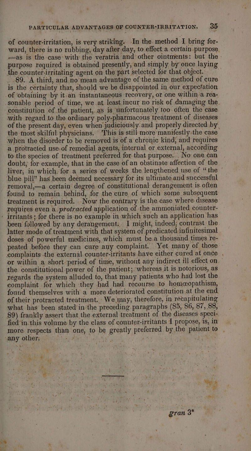 * ' PARTICULAR ADVANTAGES OF COUNTER-IRRITATION. 35 of counter-irritation, is very striking. In the, method I bring for- ward, there is no rubbing, day after day, to effect:a certain purpose. the counter-irritating agent on the part selected for that. object... _ 89. A thitd, and no'mean advantage of the same method of cure is the certainty that, should we'be disappointed in our expectation with regard to the ordinary poly-pharmacous treatment of diseases of the present day, even when judiciously: and properly directed by. the most skilful. physicians. © This is still more manifestly the case when the disorder to be removed is of a chronic kind, and requires a protracted use:of remedial agents, internal or external, according to the species of treatment preferred for that purpose... No one can doubt, for example, that in the case of an obstinate affection of the liver; in which, for a series of weeks the lengthened use of “ the removal,—a certain’ degree of constitutional derangement is. often found to remain. behind, for the cure of which some subsequent treatment is required. .. Now the contrary is the case where disease requires even a. protracted application of. the ammioniated counter- been followed by any derangement. I might, indeed; contrast’ the. latter mode of treatment with that system of predicated, infinitesimal doses of powerful medicines, which must be.a thousand times re- peated before they can cure any complaint. Yet many of those the. constitutional power of the patient; whereas it is notorious, as regards the system alluded to, that many patients who had lost the complaint for which they had had recourse to homcopathism, found themselves with a more deteriorated constitution.at the end. of their protracted treatment. We.may, therefore, in recapitulating what has been stated/in‘the preceding. paragraphs (85,86, 87, 88, fied'in.this volume by the class of counter-irritants I propose, is, in more respects than one, to be greatly preferted by the patient to J Fi 4 ty J x My we A