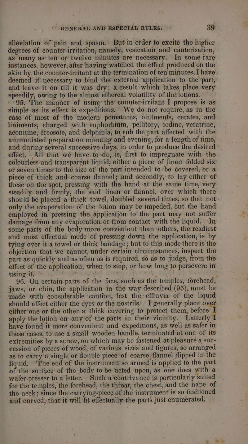 * 1 oP’ a eer ye fan atl : : F “ a ' GENERAL AND ESPECIAL RULES. 39 as many as’ ter or twelve ‘minutes are necessary. In some rare and leave: it 6n till it was dry; a result which takes place very speedily, owing to the-almost ethereal volatility of-the;lotions. ” » 95. The manner of usitie’ the counter-irritant I propose ‘is as simple as its effect is expeditious. ‘We do not require, as in the ease'of most of the modern pomatums, ointments, cerates, and liniments; charged with’ euphorbium, pellitory, iodine, veratrine, aconitine, éreosote, and delphinia, to rub the part affected with the ammoniated preparation morning and evening, for a length of time, colourless’and transparent liquid, either a piece of Jinen folded six or seven times’ to the size of the part intended tobe covered, or a piece of thick and» coarse flannel; ‘and secondly, to lay either of employed ia pressing the application to the part may not suffer damage from any evaporation or from contact. with the liquid. In some parts of the body more convenient ‘than ‘others, the readiest and most effectual mode of pressing down the application, is by tying over it a towel or thick’ bandage; but to this. mode there is the objection’ that we cannot, under certain circumstances, inspect the part as quickly and as often as is required, so-as to judge, from the éffect of. the application, when to stop, or how, long to persevere in using it, ~ witht aad ta o cik eon meas Feed 8 , | have found it more convenient and éxpeditious, as’ well as safer in these ‘cases, fo’ use’a small wooden handle, terminated at one of its extremities by a serew, on which may be fastened at pleasure a suc- ‘cession of pieces‘of wood, of various sizes and figures, so arranged as to carry a single or donble piece “of coarse flannel dipped in the liquid. ‘The end of the instrument so armed is applied to the part of the surface: of the body to be ‘acted upon, as one does with a wafer-presser to.a Ietter.. Such a‘contrivance is particularly suited for the temples, the forehead, the throat, the chest, and the nape of the neck; since the carrying-picce of the instrument is so fashioned and curved; that it will‘fit effectually the parts just enumerated. - .