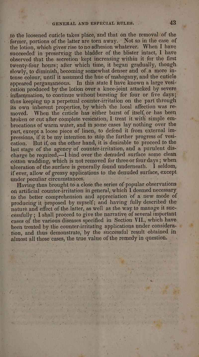 ta the loosened cuticle takes place, and that on the removal of the former, portions of the latter are torn away. © Not so in the case of the lotion, which gives rise to no adhesion whatever. When I have succeeded in preserving the bladder of the blister intact, I have observed that the secretion kept increasing within it forthe first twenty-four hours; after which time, it began gradually, though: slowly, to diminish, becoming somewhat denser and of.a more in- tense colour, until it assumed the hue of mahogany, and the cuticle appeared pergamaneéous. In this state I have known a large vesi- cation produced ‘by the lotion over a knee-joint attacked by severe . inflammation, to continue without:bursting for four or five days; thus keeping up a perpetual counter-irritation on the’ part through its own inherent properties, by which.'the local affection was re- moved. When.'the cuticle has either burst of itself, or has been broken or cut after complete vesication, I-treat it.with simple em- brocations of warm water, and in some cases lay nothing over the part, except a loose piece of linen, to defend it from external im- pressions, if it be my intention. to stop the further progress of vesi- cation. But if, on the other hand, it is: desirable to proceed to the last stage of the agency of counter-irritation, and a purulent dis- charge be required,—I bind over'the denuded surface some clean cotton wadding, which is not removed for three or four days ; when ulceration of the surface is generally found underneath. I. seldom, if ever, allow of greasy applications to the denuded surface, except under peculiar circumstances: Se Raa ihn Zh Having thus brought to-a close the series of popular observations on artificial counter-irritation in general, which I deemed necessary ‘to the better comprehension and appreciation of a new mode of producing it proposed by myself; and having fully described’ the ‘naturé and effect ofthe latter, as well as the. way to manage it suc- cessfully ; Ishall proceed to give the narrative of several important cases of the various diseases specified in Section VII., which have. been treated by the counter:irritating applications under considera- » tion, and thus demonstrate, by the successful ‘result obtained in: almost all those cases, the true value of the remedy in question. © . -