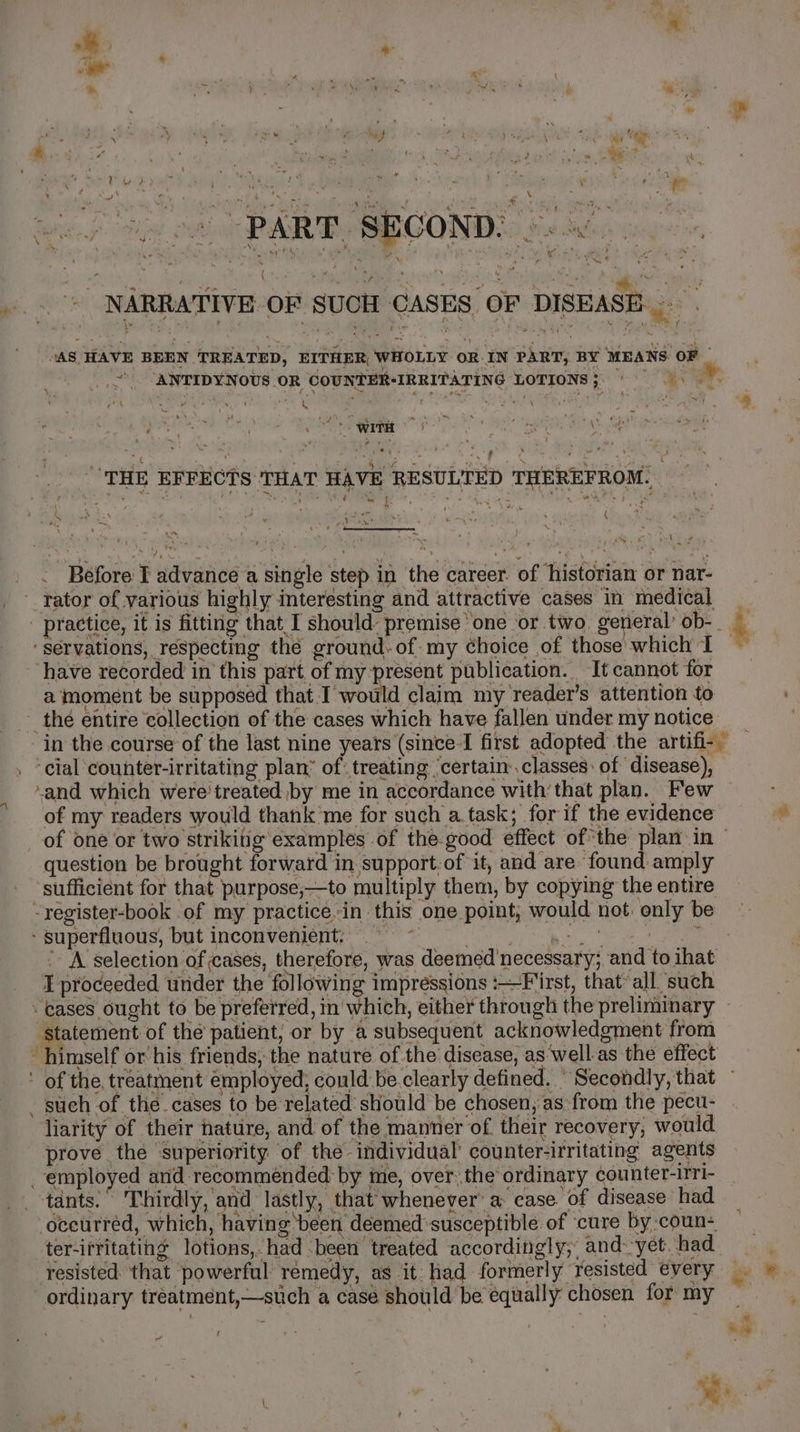 - oor ak x \ : ~ a ba ’ j P ws ~ * ry or « » 4 . \ haf t ) oe high “ a ae ‘ Ft ‘oy CF } RY, ~ es. A ; ae &gt; gle » ay ‘ ' . 44 P Phe? i. ' “Sig ay ~  , » ’ 4 y ‘ ! W . ee q &gt; . 5 f 4 t ver. a P aw ; . ae, ¥ . ( ’ se Ay ‘ , wa, * a il da , 4 rr Oe SETA ey feat vs ‘ ij PART. SECOND. © &lt;. - » * “ ae  &gt; * y ° i 7 \ ‘ ve 7 * ew . « : “4 , b al ‘ ee f  \y ep Oo 4 ater F ‘ ; ED eo Ae ‘es 4: aa ‘ : “s i rare or Oy se , ? wy AMY  i ree es - ie NY Poa us eee. ‘ i ; NARRATIVE OF SUCH CASES OF DISEASE... . ‘AS HAVE BEEN TREATED, EITHER, WHOLLY ORIN PART, BY MEANS OF _ \ “ a sig gies X EEO ok a 7 ey so &lt;I, ‘ wf be wiTH ng ire Meas a ; * eye \ we “THE EFFECTS THAT HAVE RESULTED THEREFROM. it as ‘ ode pene bhi yee : 9 j FAN, he gt? a ae ; Pee. ? _ . Before I advance a single step in the career. of ‘historian or nar- _ rator of various highly interesting and attractive cases in medical ‘servations, respecting the ground-of-my choice of those which I have recorded in this part of my laps publication. It cannot for a moment be supposed that.I would claim my reader’s attention to ~ thé entire collection of the cases which have fallen under my notice ‘cial counter-irritating plan’ of: treating ‘certain: classes: of disease), of my readers would thank me for such a.task; for if the evidence question be brought forward in support of it, and are found amply “register-book of my practice-in this one point, would not: only be - superfluous, but inconvenient; + | é T proceeded under the ‘fol leaving impressions First, that’ all. ‘such ‘cases ought to be preferred, mw 7 statement of the patient, or by a subsequent acknowledgment from _ such of the.cases to be: Scania aiec chosen, as from the pecu- liarity of their nature, and of the manner of their recovery, would prove the ‘superiority of the individual’ counter-irritating agents employed and recommended: by ime, over the ordinary counter-irri- _-tants:” Thirdly, and lastly, that whenever’ a case of disease had occurred, which, having ‘been déeemed:susceptible of ‘cure by :coun- ter-ifritating lotions,. had -been treated accordingly; and-yet. had ordinary tréatment,—stich a case should be equally chosen for my f of od # a