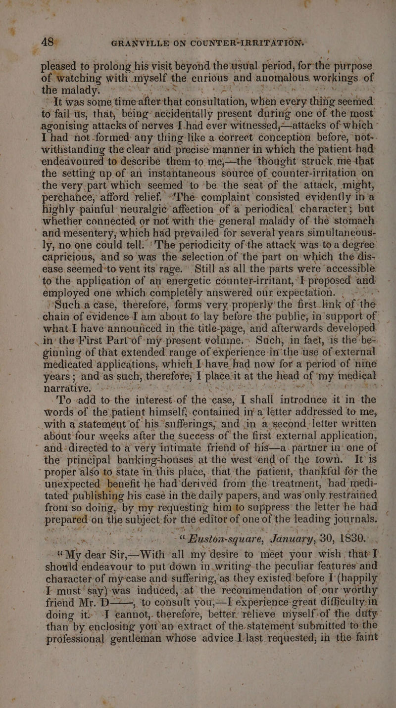 ty hag y 48° | GRANVILLE ON COUNTER-IRRITATION: pee to prolong his visit beyond the usual. period, for-the purpose of watching with myself the curious and anomalous workings. of i Gs Ng et ie ik bn ha RS a LS lia iS i) &gt;It was some timeafter-that consultation, when every thitig seemed agonising attacks of nerves I-had ever witnessed,—attacks of which I had not formed: any thing like a correct conception. before, ‘not. withstanding the clear and precise manner in which the patient had: endeavoured to describe them to. me,—the thought ‘struck, me that the setting up of an instantaneous source of counter-irritation on perchance, afford ‘relief. ‘“he- complaint consisted évidently ina highly -painful -neuralgie: affection of a periodical character; but whether connécted or not with the general malady of. the ‘stomach capricious, and so’was the-selection of the part on which the dis-. ease seemed*to vent its rage. Still as all the parts were ‘accessible employed one which completely answered our expectation. , r] ( ‘ - Such. case, therefore, forms very properly’ the first. lnk of ‘the f what.I have announced in the title-page, and afterwards developed. ginning of that extended range of experience inthe use of external. médicated ‘applications, which I-have_had now fora period of nine years; and’as such; therefore; I place-it at the head of ‘my medical . NATTAti ye) OME Ot Le ORIN ay aie heen BAS SORRY To sadd to the interest-of the ‘case, I shall introduce it in the words of the patient himself}.contained. ina letter addressed to. me, oy “ about four weeks after the suecess of the first external application, the principal banking:honses at the west‘end'of the town. It is tated publishing his casé in the daily papers, and was only. restrained from‘so doing, by my requesting him to suppress’ the letter he had prepared ‘on the subject:for the editor of one of the leading journals. Waibidimed sibs. ate oti -« Busionsquare, January, 30, 1830... *, “My dear Sir,—With ‘all my Wesire to meet your wish that I. should endeavour to put down in..writing- the peculiar features and character of my’case and suffering, ‘as. they existed’ before ‘(happily friend Mr. D-——, ‘to consult you,—I expérience-great difficulty:in doing it: -I cannot, therefore, better, relieve myself»of the duty: