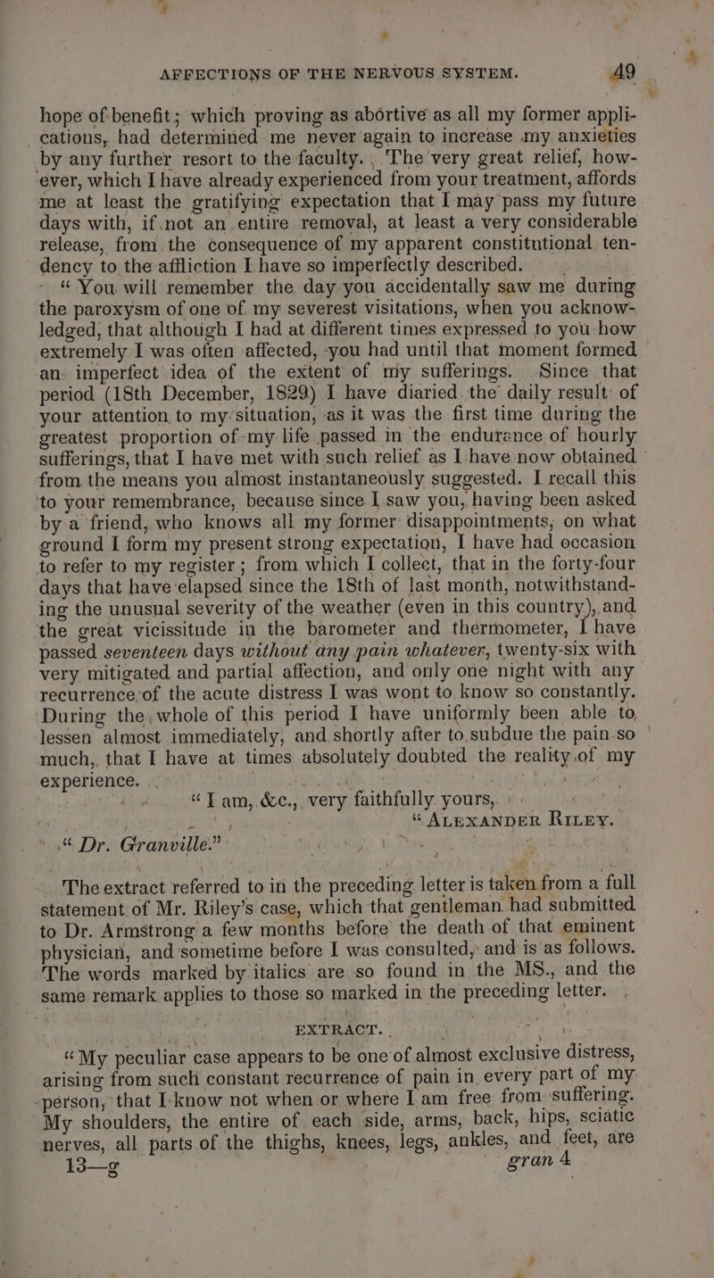 AFFECTIONS OF THE NERVOUS SYSTEM. AQ hope of benefit; which proving as abortive as all my former appli- —eations, had determined me never again to increase my anxieties by any further resort to the faculty. | The very great relief, how- ever, which I have already experienced from your treatment, affords me at least the gratifying expectation that I may pass my future days with, if. not an.entire removal, at least a very considerable release, from. the consequence of my apparent constitutional ten- dency to the affliction I have so imperfectly described. bis. “ You will remember the day you accidentally saw me during the paroxysm of one of my severest visitations, when you acknow- ledged, that although I had at different times expressed to you how an. imperfect.idea of the extent of miy sufferings. Since that period (18th December, 1829) I have diaried the daily result, of your attention to my«situation, as it was the first time during the greatest proportion of my: life passed in the endurance of hourly from the means you almost instantaneously suggested. I recall this ‘to yout remembrance, because since I saw you, having been asked by a friend, who knows all my former disappointments, on what ground I form my present strong expectation, I have had occasion to refer to my register; from which I collect, that in the forty-four days that have elapsed since the 18th of last month, notwithstand- ing the unusual severity of the weather (even in this country), and the great vicissitude in the barometer and thermometer, I have passed seventeen days without any pain whatever, twenty-six with very mitigated and partial affection, and only one night with any recurrenceof the acute distress I was wont to, know so constantly. ‘During the, whole of this period I have uniformly been able to, lessen almost immediately, and shortly after to,subdue the pain.so much,, that I have at times absolutely doubted the reality.of my experience. .\': per ietds a3 Ga ech Sy. | eh Ae ad, aaa tit 4 “T am,.&amp;c., very faithfully. yours,. «| 7 i “ ALEXANDER RILEY. ».% Dr. Granville.” She Bape _ The extract referred to in the preceding letter is taken from a full statement of Mr. Riley’s case, which that gentleman had submitted to Dr. Armstrong a few months before the death of that eminent physician, and sometime before I was consulted, and is as follows. The words marked by italics are so found in the MS., and the same remark applies to those so marked in the preceding letter. — pi sa iek | EXTRACT. Be “My peculiar case appears to be one‘of almost exclusive distress, arising from such constant recurrence of pain in every part of my -person, that I-know not when or, where Lam free from suffering. My shoulders, the entire of each side, arms, back, hips, sciatic nerves, all parts of the thighs, knees, legs, ankles, and feet, are 13—g gran &amp;