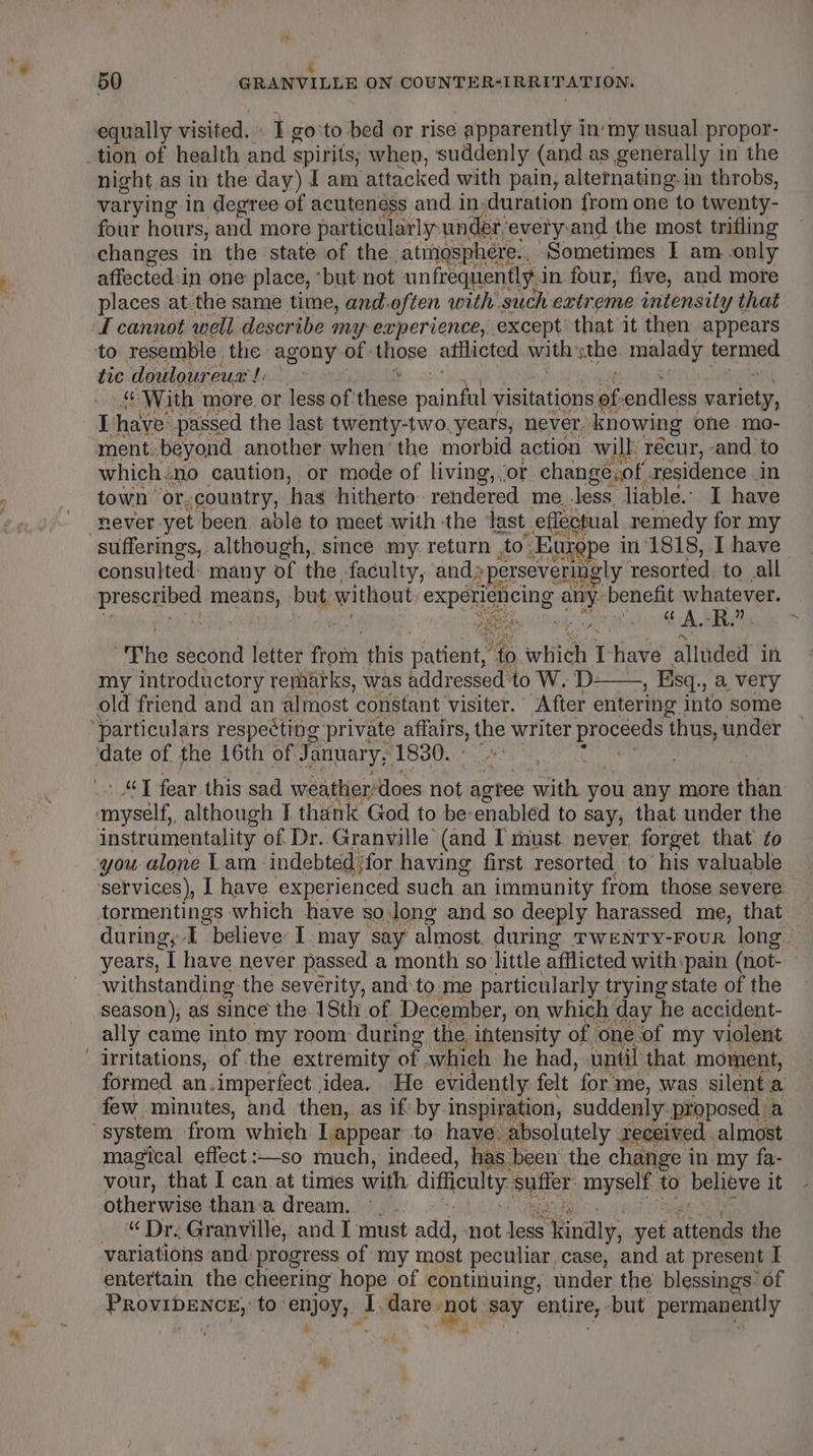 ad : 50 GRANVILLE ON COUNTER-IRRITATION, equally visited.» I go to bed or rise apparently i in' my usual propor- _tion of health and spirits; when, suddenly (and as generally i in the night as in the day) J am attacked with pain, alternating-in throbs, varying in degree of acuteness and induration from one to twenty- four hours, and more par ticularly: under: everyand the most trifling changes in the state of the atmosphere. Sometimes I am only affected:i in one place, ‘but not unfrequently i in four, five, and more places at the same time, and: often with such extreme intensity that I cannot well describe m “yy experience, except that it then appears to resemble. the agony of Miose atilicted with whe rama scams tie douloureus!: &gt; ee With more. or less of: el saindel visitations cs endless rage I thaye: passed the last twenty-two. years, never. knowing ohne mo- ment. beyond another when’ the morbid action will recur, -and to which.no caution, or mode of living, ‘or change.of residence. in town’ or. country, has hitherto. rendered me less. liable.” I have never yet been able to meet with ‘the last. effectual. remedy for my sufferings, although, since my return to: Europe in 1818, I have consulted: many of the faculty, and »perseveringly resorted to all Ladi ll means, but: without experiencing airy: benefit Nene | : ae #4 od a ‘The second letter nO this patient, to which I have alluded in my introductory remarks, was addressed to W. D- , Esq. .) &amp; VeTy old friend and an almost constant visiter.’ After entering into some ‘particulars respecting: private onal a writer proceeus thus, under ‘date of. the 16th of January, 1830. | » “J fear this sad weatlier does not agtee with you any more than myself, although I thank God to be-enabled to s say, that under the instrumentality of. Dr. Granville (and I must never forget that ¢o you alone Lam indebted ‘for having first resorted to his valuable services), I have experienced such an immunity from those severe tormentings which have so.long and so deeply harassed me, that / years, [ have never passed a month so little afflicted with: ‘pain (not- withstanding the severity, and:to me particularly trying state of the season), as since the. 18th of December, on which day he accident- ally came into my room during the intensity of one of my violent irritations, of the extremity of which he had, until that moment, formed an.imperfect idea, He evidently felt ‘for me, was silent a few minutes, and then, as if by. inspiration, suddenly. proposed a system from which Lappear to have, absolutely received. almost magical effect :—so much, indeed, has been the change i in my fa- vour, that I can. at times with difficulty suffer myself to believe it otherwise than: adream, °. “ Dr. Granville, and I must add, not logs ‘Sindly, yet ‘tional the variations and. progress of my most peculiar case, and at present I entertain the cheering hope of continuing, under the blessings: of PROVIDENCE,: to enjoy. ‘* dare &gt; Ot ay ema, but permanently ra ies