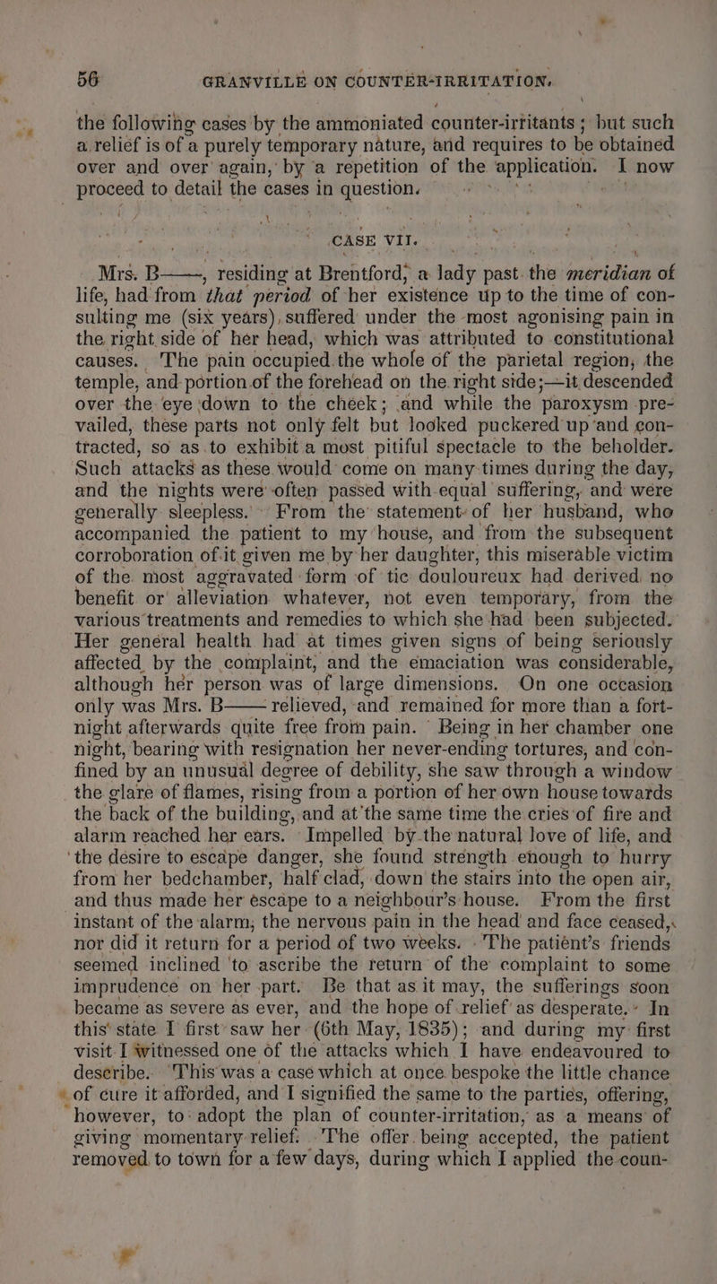 the following cases by the ammoniated counter-irtitants ; but such a. relief is of a purely temporary nature, and requires to be obtained over and over again,’ by a repetition of the application. I now _ proceed to detail tie cases in ages ant ne vi CASE VII. 1 Mrs. B ; residing at Brentford; a task past. the grberclices of life, had from that period of her existence up to the time of con- sulting me (six years), suffered under the most agonising pain in the right side of her head, which was attributed to constitutional causes. The pain occupied. the whole of the parietal region, the temple, and portion of the forehead on the. right side;—it descended over the eye down to the cheek; and while the paroxysm pre- vailed, these parts not only felt but looked puckered up ‘and con- tracted, so as.to exhibit a most pitiful spectacle to the beholder. Such attacks as these would come on many: times during the day, and the nights were often passed with equal suffering, and were generally sleepless.’ From the’ statement: of her husband, who accompanied the patient to my ‘house, and from the subsequent corroboration of.it. given me by her daughter, this miserable victim of the most aggravated form of tic douloureux had derived. no benefit. or' alleviation whatever, not even temporary, from the various treatments and remedies ‘to which she: had been subjected. Her general health had at times given signs of being seriously affected. by the complaint; and the emaciation was considerable, although her person was of large dimensions. On one occasion only was Mrs. B—— relieved, and remained for more than a fort- night afterwards quite free from pain. Being in her chamber one night, bearing with resignation her never- ending tortures, and con- fined by an unusual degree of debility, she saw “through a window the glare of flames, rising from a portion of her own house towards the back of the building, and atthe same time the cries of fire and alarm reached her ears. Impelled bythe natural love of life, and ‘the desire to escape danger, she found strength enough to hurry from her bedchamber, half ‘clad, down the stairs into the open air, and thus made her escape to a neighbour s house. From the first instant of the alarm, the nervous pain in the head and face ceased, nor did it return for a period of two weeks. . The patiént’s friends seemed inclined ‘to ascribe the return of the complaint to some imprudence on her part. Be that as it may, the sufferings soon became as severe as ever, and the hope of relief’ as desperate, In this’ state I first-saw her (6th May, 1835); and during my” first visit I witnessed one of the attacks which I have endeavoured to deseribe.. ‘This'was a case which at once bespoke the little chance ‘however, to: adopt the plan of counter-irritation, as a means’ of giving mornentary relief. .The offer. being accepted, the patient removed, to town for a few days, during which I applied the coun-