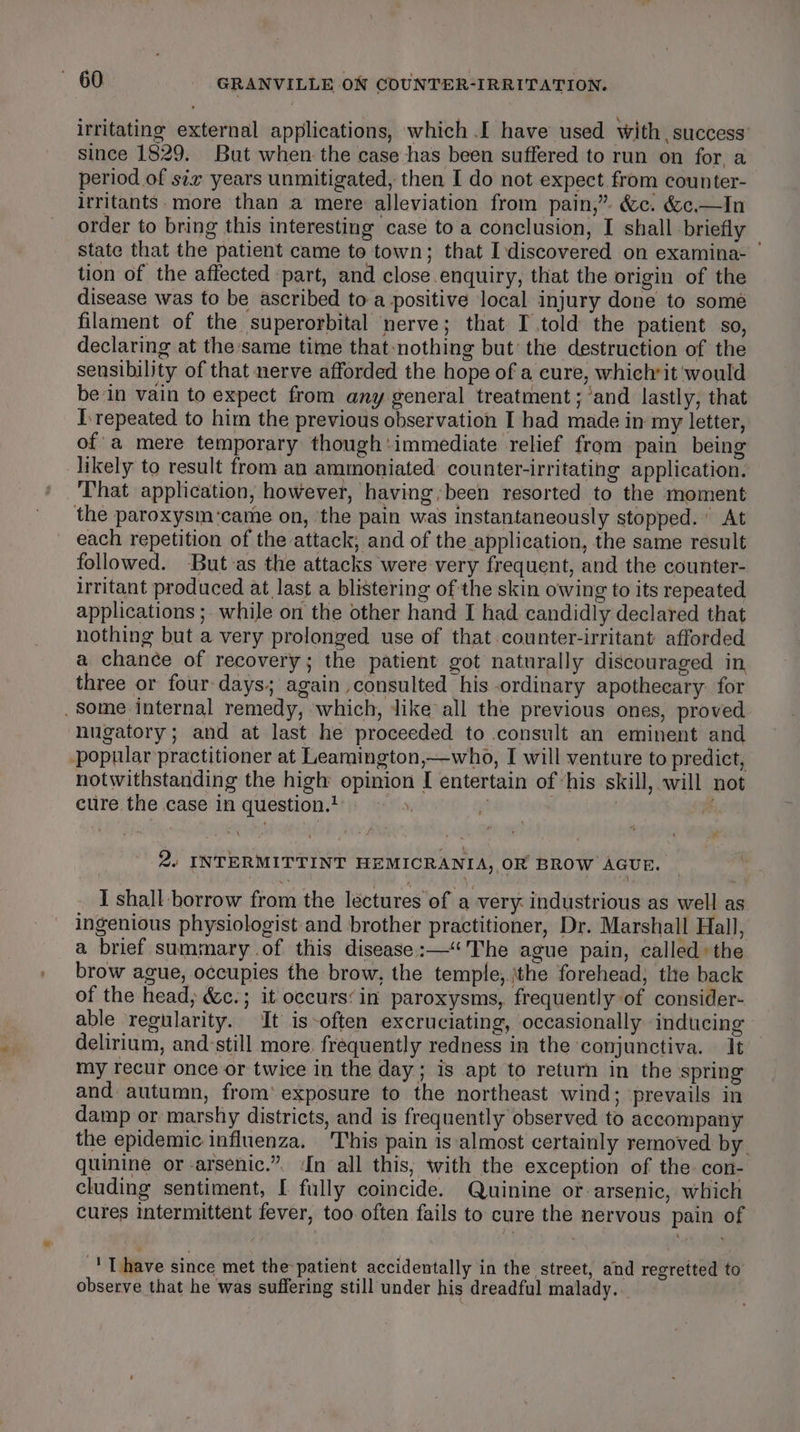 irritating external applications, which .I have used with, success since 1829. But when: the case has been suffered to run on for a period of six years unmitigated, then I do not expect from counter- irritants. more than a mere alleviation from pain,”. &amp;c. &amp;c.—In order to bring this interesting case to a conclusion, I shall briefly state that the patient came to town; that Idiscovered on examina- ' tion of the affected part, and close.enquiry, that the origin of the disease was to be ascribed to a positive local injury done to some filament of the superorbital nerve; that I.told the patient so, declaring at the same time that-nothing but’ the destruction of the sensibility of that nerve afforded the hope of a cure, whichrit ‘would be in vain to expect from any general treatment; ’and lastly, that I.repeated to him the previous observation I had made in my letter, of’ a mere temporary though:immediate relief from pain being likely to result from an ammoniated counter-irritating application. That application, however, having; been resorted to the moment the paroxysm:came on, ‘the pain was instantaneously stopped. At each repetition of the attack, and of the application, the same result followed. But as the attacks were very frequent, and the counter- irritant produced at last a blistering of the skin owing to its repeated applications ;. while on the other hand I had candidly declared that nothing but a very prolonged use of that counter-irritant afforded a chance of recovery; the patient got naturally discouraged in three or four days: again ,consulted his ordinary apotheeary: for . Some internal remedy, which, like all the previous ones, proved nugatory; and at last he proceeded to consult an eminent and popular practitioner at Leamington,—who, I will venture to predict, notwithstanding the high opinion I entertain of ‘his skill, will not cure the case in question.? fi, | | a 2. INTERMITTINT HEMICRANIA, OR BROW AGUE. I shall borrow from the lectures of a very: industrious as well as ingenious physiologist and brother practitioner, Dr. Marshall Hall, a brief summary .of this disease :—“The ague pain, called» the brow ague, occupies the brow, the temple,.\the forehead, the back of the head; &amp;c.; it occurs‘ in paroxysms, frequently of consider- able regularity. It is-often excruciating, occasionally inducing delirium, and:still more. frequently redness in the conjunctiva. It my recur once or twice in the day; is apt to return in the spring and autumn, from’ exposure to the northeast wind; prevails in damp or marshy districts, and is frequently observed to accompany the epidemic influenza. 'This pain is ‘almost certainly removed by. quinine or-arsenic.”. In all this, with the exception of the. con- cluding sentiment, I fully coincide. Quinine or arsenic, which cures intermittent fever, too often fails to cure the nervous pain of TL have since met the patient accidentally in the street, and regretted to observe that he was suffering still under his dreadful malady.