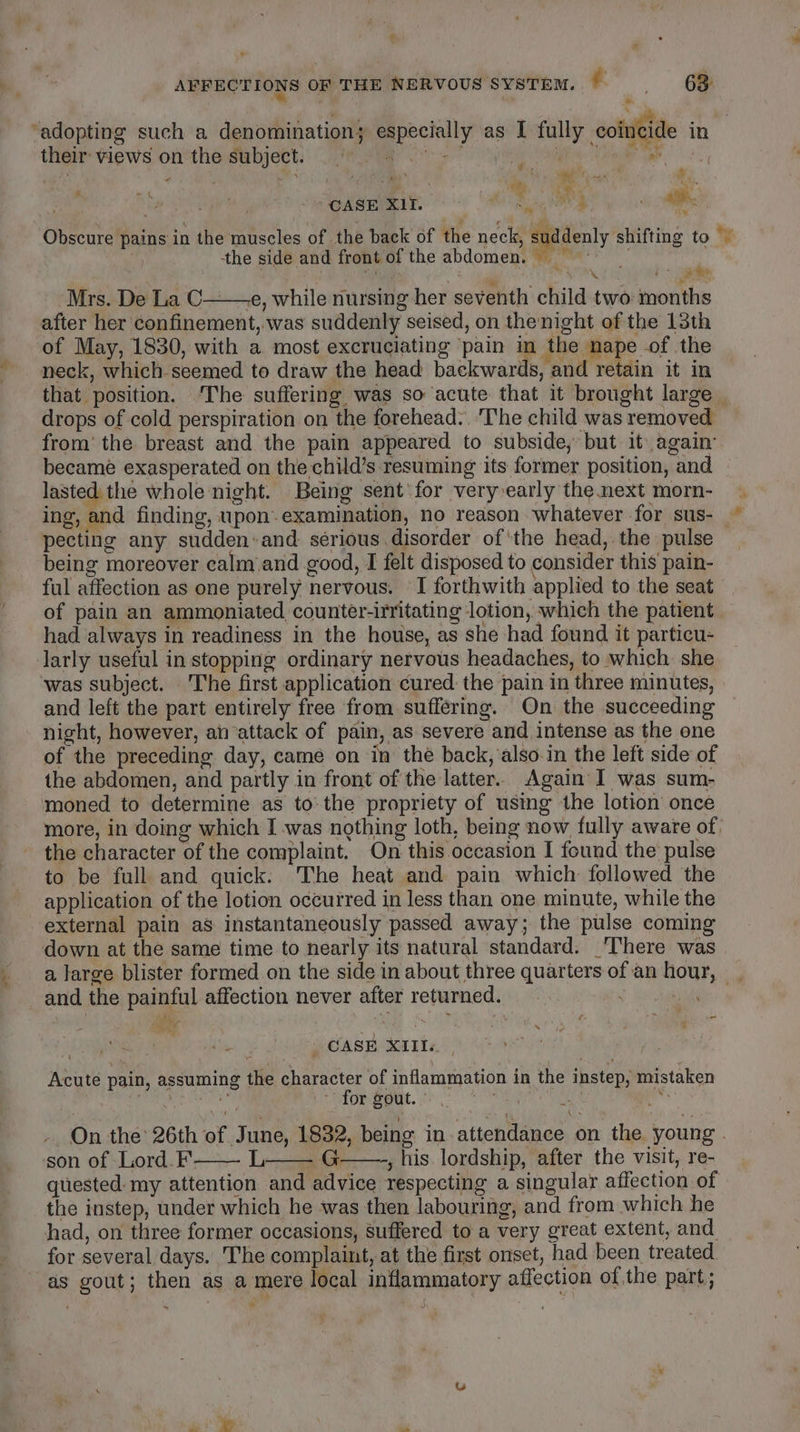 ‘adopting such a denomination; especially as I fully coincide in their views on the subject. oe he Sale ~ CASE XII. ie ae _— Ks aad es. a) * 4 ete - Obscure pains in the muscles of the back of the neck, suddenly shifting to © ig the side and front of the abdomen. ~ i Gai ure Nadia Mrs. De La C——e, while nursing her seventh child two months after her confinement, was suddenly seised, on the:night of the 13th of May, 1830, with a most excruciating pain in the nape of the neck, which.seemed to draw the head backwards, and retain it in that position. ‘The suffering was so acute that it brought large drops of cold perspiration on the forehead: ‘The child was removed from’ the breast and the pain appeared to subside, but it again: became exasperated on the child’s resuming its former position, and lasted: the whole night. Being sent‘for very early the next morn- ing, and finding, upon-examination, no reason whatever for sus- © pecting any sudden:and serious disorder of ‘the head, the pulse being moreover calm and good, I felt disposed to consider this pain- ful affection as one purely nervous. ' I forthwith applied to the seat of pain an ammoniated counter-irritating lotion, which the patient had always in readiness in the house, as she had found it particu- larly useful in stopping ordinary nervous headaches, to which she ‘was subject. The first application cured the pain in three minutes, and left the part entirely free from suffering. On the succeeding night, however, an attack of pain, as severe and intense as the one of the preceding day, came on in the back, also-in the left side of the abdomen, and partly in front of the latter. Again I was sum- moned to determine as tothe propriety of using the lotion once more, in doing which I was nothing loth, being now fully aware of, the character of the complaint. On this occasion I found the pulse to be full and quick: The heat and pain which followed the application of the lotion occurred in less than one minute, while the external pain as instantaneously passed away; the pulse coming down at the same time to nearly its natural standard. There was and the painful affection never after returned. . | , _ CASE XIII. Acute pain, assuming the character of inflammation in the instep, mistaken | La Rati for gout.” spb’ i ab -. On the 26th of June, 1832, being in attendance on the young . son of Lord. F—— L—— G——, his lordship, after the visit, re- quested my attention and advice respecting a singular affection of the instep, under which he was then labouring, and from which he had, on three former occasions, suffered to a very great extent, and for several days. The complaint, at the first onset, had been treated as gout; then as a mere local inflammatory affection of the part; bs J