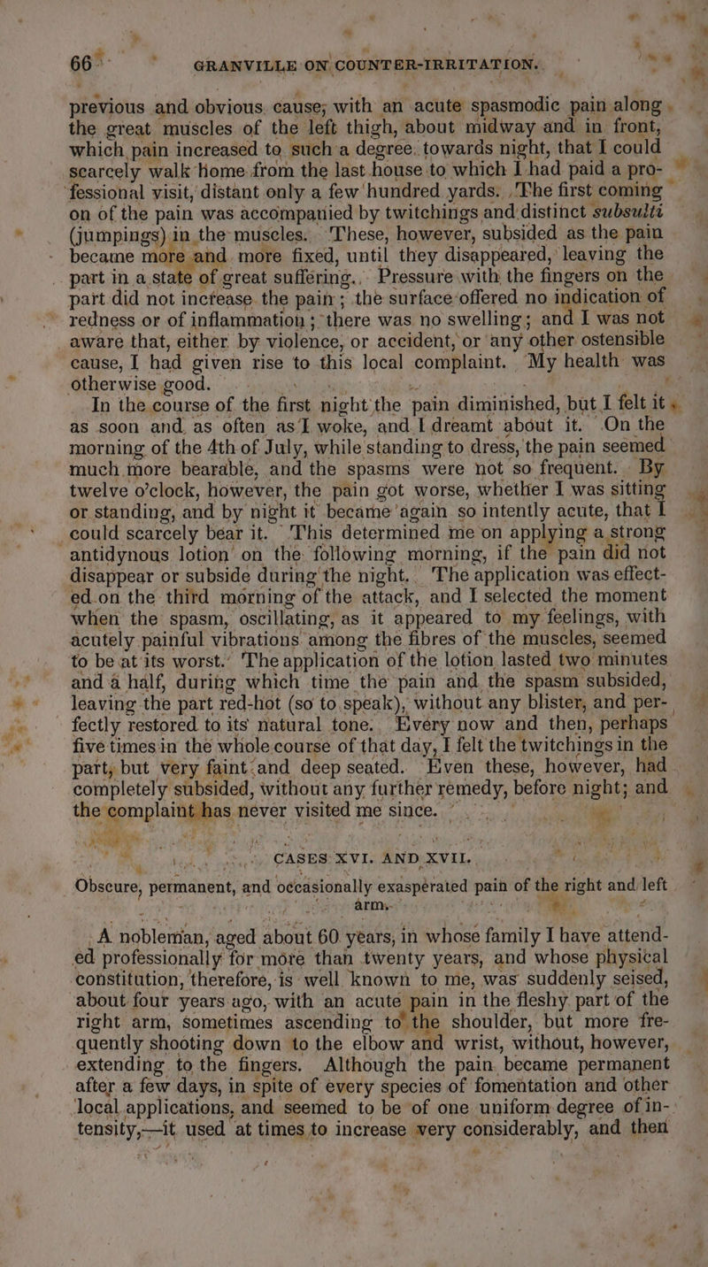 r a . = ad the great muscles of the left thigh, about midway and in front, which, pain increased to. sucha degree: towards night, that I could scarcely walk home from the last.house to which J had paid a pro- on of the pain was accompanied by twitchings and distinct subsults (jumpings) in the-muscles. ‘These, however, subsided as the pain became more and more fixed, until they disappeared, leaving the redness or of inflammation ; “there was no swelling; and I was not as soon and. as often as’ woke, and I dreamt about it. On the much more bearable, and the spasms were not so frequent. By twelve o’clock, however, the pain got worse, whether I was sitting or standing, and by night it became ’again so intently acute, that I disappear or subside during'the night. The application was effect- ed.on the third morning of the attack, and I selected the moment when the spasm, oscillating, as it appeared to my feelings, with anda half, during which time the pain and. the spasm subsided, leaving the part red-hot (so to.speak), without any blister, and per- fectly restored to its natural tone. Every now and then, perhaps five timesin the whole course of that day, I felt the twitchings in the part, but very faint.and deep seated. ven these, however, had the complaint has never visited me since. ie. ak Set CASES XVI AND XVIL, oft army. i ¢ id f A noblertian, aged about 60. years, in whose family Ihave ‘attend- constitution, therefore, is well known to me, was suddenly seised, about four years ago, with an acute pain in the fleshy. part of the right arm, sometimes ascending to the shoulder, but more fre- quently shooting down to the elbow and wrist, without, however, extending to the fingers. Although the pain. became permanent after a few days, in spite of every species of fomentation and other tensity,—it. used ‘at times to increase very considerably, and then ¢ z