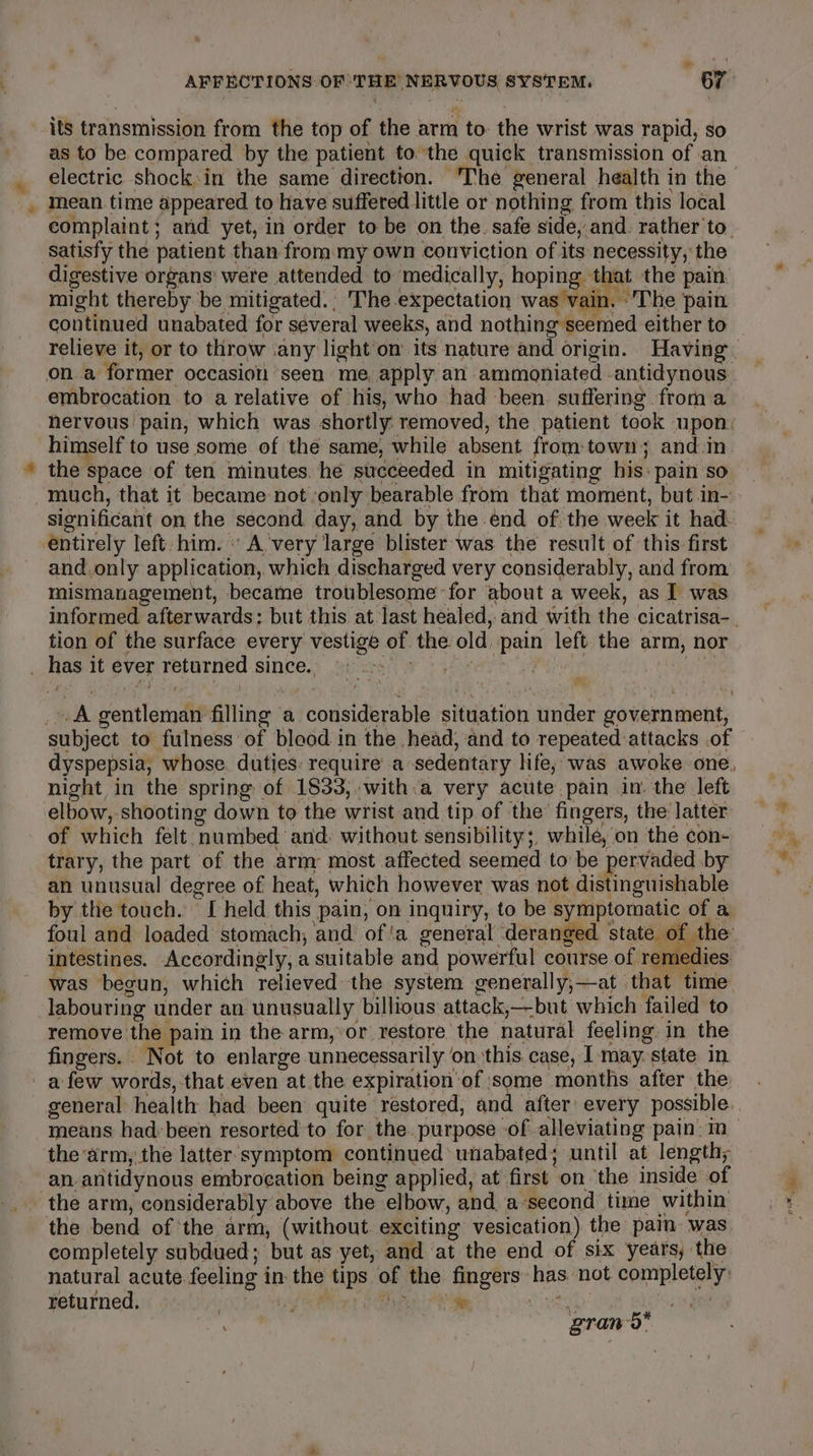 its transmission from the top of the arm to: the wrist was rapid, so as to be compared by the patient to. the quick transmission of an mean. time appeared to have suffered little or nothing from this local complaint; and yet, in order to be on the. safe side, and. rather to. satisfy the patient than from my own conviction of its necessity, the digestive organs’ were attended to medically, hoping that at the pain. might thereby be mitigated.. The expectation was vain. ‘The pain relieve it, or to throw .any light’om its nature and origin. Havin embrocation to a relative of his, who had been suffering from a hervous pain, which was shortly: removed, the patient took upon: himself to use some of the same, while absent from: town; and.in. the : Space of ten minutes. he succeeded in mitigating his: pain so much, that it became not only bearable from that moment, but in- sionificant on the second day, and by the end of the week it had entirely left: him. « Avery large blister was the result of this-first and.only application, which discharged very considerably, and from mismanagement, became troublesome for about a week, as I was tion of the surface every Naat of the. old ‘pain left. the arm, nor i) A sentlomndit filing a callsideraie situation under iuenibsht dyspepsia, whose. duties: require’ a sedentary life; was awoke one, night in the spring of 1833,.with:a very acute. pain in’ the left elbow, shooting down to the wrist and tip of the’ fingers, the latter of which felt. numbed and. without sensibility;, whilé, on the con- trary, the part of the arm most affected seemed to be pervaded by an unusual degree of heat, which however was not distinguishable by the touch.’ eS held this pain, on inquiry, to be symptomatic of a foul and loaded stomach, and of‘a general deranged state of the intestines. Accordingly, a suitable and powerful course of remedies was begun, which relieved the system generally,—at that ‘time labouring under an unusually billious attack,—-but which failed to remove the pain in the arm,*or restore the natural feeling in the fingers. . Not to enlarge unnecessarily‘ on this case, I-may. state in means had: been resorted to for the. purpose of alleviating pain: mM the arm,.the latter. symptom continued unabated; until at length; an. anitidynons embrocation being applied, at first. on ‘the inside of the bend of ‘the arm, (without. exciting vesication) the pain was completely subdued; but as yet, and at the end of six years, ‘the natural acute. feeling i in the ‘Ups of the fingers: has’ not epimpletay returned. bi Teh 0 | Pai pant attyeth, ; grand Pare.