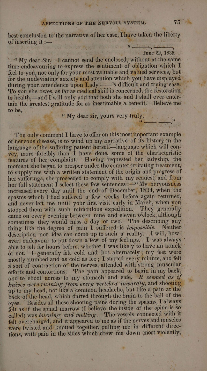 % best conclusion tothe natrative of her case, Ihave taken the liberty. of inserting it :— Ma Re i ass alin aa Be ee OF ede Dee ie, in 7 ieee, i). hy aa ». June 22, 1835, . ‘ “My dear -Sir;—I cannot send the enclosed, without at the same time endeavouring to express the sentiment of obligation which I feel to you, not only for your most valuable.and valued services, but | for the undeviating anxiety and attention which you have displayed during your attendence upon Lady ———’s difficult and trying'case. To you she owes, as far as medical skill is concerned; the restoration” to health;—and I will only add that both she and I shall ever enter- tain the greatest gratitude for so inestimable.a benefit. Believe me to be, | ! My dear sir, yours very truly, an 4 ’ Pos aa Af Ye ¢ ‘hy | ee Brot © bi rs y Ve fey y The only comment I have to offer on this most important example of nervous disease, is'to wind up my narrative of its history in the language of the suffering patient herself—language which will con- vey, more forcibly than I have done, some of the characteristic features of her complaint. Having requested her, ladyship, the moment she began to prosper under thecounter-irritating treatment, to stipply me with a written statement of the origin and progress of | her sufferings, she proceeded to comply with my request, and from her full statément I select these few sentences :—“ My nervousness » increased every day until the end: of December, 1834, when the spasms which I had suffered a few weeks before again returned, and never left me until your first:visit early in March, when you stopped them with such miraculous expedition. ‘They ‘generally came on every evening between nine and eleven’o’clock, although sometimes they would miss.a day or two. The describing any thing like the degree of pain 1 suffered’ is impossible. Neither — description nor idea can come up to such a reality. I will, how-. ever, endeavour to put down a few of my feelings. I was always ° able to tell for hours before, whether I was likely to have.an attack or not. I-generally felt cold and hot- alternately ; my feet were mostly numbed and as cold as ice; I'started every minute, and felt a sort of contraction of the nerves, attended with strong muscular. efforts and‘contortions: ‘Fhe pain appeared to begin in my-back, and to shoot across to my stomach and side, J¢ seemed as ye knives were running from every vertebra inwardly, piaele up to my head, not like a common headache, but like a pain at he back of the head, which darted through the brain to the ball of the - eyes. Besides all these shooting pains during the spasms, Talways felt as if the spinal marrow (I believe the inside of the spine 1s so called) was burning and melting. The vessels connected with it felt overcharged, and it appeared to me as if the nerves and muscles were twisted and knotted together, pulling me in different direc- tions, with pain in the sides which\drew me down most violently,