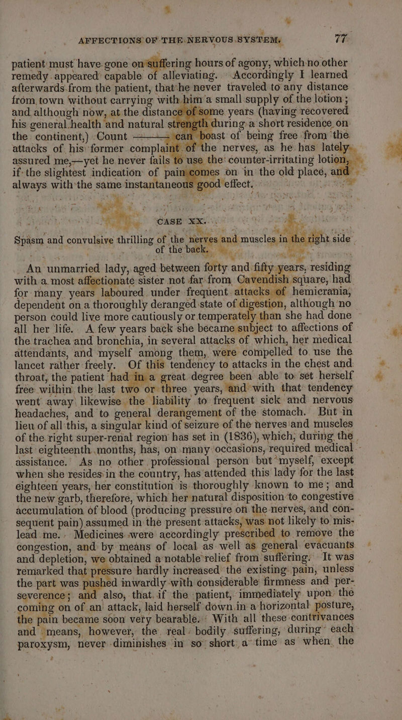 NG | y ¥ : AFFECTIONS OF THE NERVOUS SYSTEM, 77 patient: must have. gone on suffering hours of agony, which-no other remedy. appeared’ capable of alleviating. Accordingly I learned afterwards.from the patient, that-he never traveled to any distance from, town without carrying with him’a small supply of the lotion ; and although now, at the distance of some years (having recovered his general.health and natural strength during.a short residence on the continent,) Count ——— can boast of being free ‘from ‘the. attacks of his: former complaint. of the nerves, as he has lately.. assured me,—yet he never fails ) use the: counter-irritating lotion, if-the slightest indication of pain comes on in the old place, and” always with’the same instantaneous good effect. 5 ae: ; i ' mic ‘ 5 ea ¢ fs * - F x tad 5 ss a ve ae ro)” i Of) ‘ : { ‘ | ‘ee Tv ‘CASE EK on METRES 13 4 iy au iis iat | ee ‘ Re caren hehe at it PT A “i, Spasm and convulsive thrilling of ‘the nerves and muscles in the right side. . | _ of the back, ee wer “ { : ne . a at 4 , ty i 4 a } . _ An unmarried lady, aged between forty and fifty years, residing with a most affectionate sister not far.from, Cavendish square, had for many years laboured. under frequent. attacks of hemicrania, dependent ona thoroughly deranged state of digestion, although ‘no person could live more cautiously or fenresphieagem she had done all her life.. A few years back she became subject to affections of the trachea and bronchia, in several attacks of which, her medical attendants, and ‘myself among them, were compelled to. use the lancet rather freely. Of this tendency to attacks in the chest and: throat, the patient had in a great. degree been able to. set herself free- within: the last two or three. years, and with that» tendency went away likewise the liability to frequent sick and nervous headaches, and to general derangement of the stomach. But in lieu of allthis, a singular kind of seizure of the nerves'and muscles of the.right super-renal region’ has set in (1836), which, during the | last eighteenth months, has, on many occasions, requited medical -- assistance. As no other professional person but “myself, except when she resides'in the country, has attended this lady for the last eighteen years, her constitution is thoroughly known to me; and the new garb, therefore, which her natural disposition to congestive accumulation of blood (producing pressure ofi the nerves, and con-— sequent pain) assumed in the present attacks, was not likely to mis- lead me. Medicines were accordingly prescribed to remove the congestion, and by means of local as. well as general evacuants and depletion, we obtained a’notable’relief from suffering: It was remarked that pressure hardly increased the existing pain, unless the part was pushed inwardly ‘with considerable firmness and per- severence; and also, that,if the patient, immediately upon the coming on of an attack, laid herself down.in a horizontal posture, _ the pain became soon vety bearable.‘ With all these contrivances and means, however, the. real: bodily. Suffering, during ~ each paroxysm, never diminishes in so” short a” time as when. the