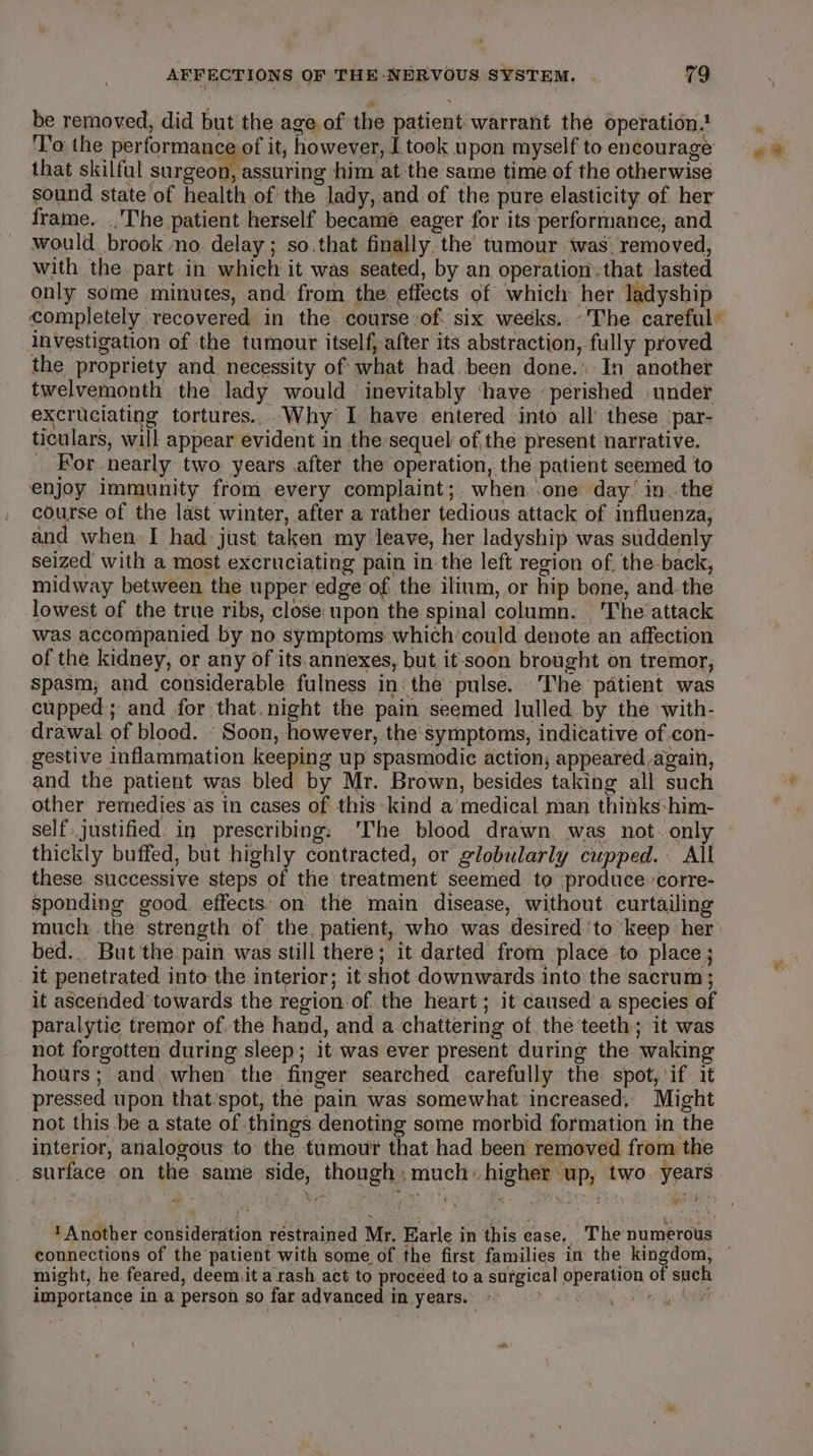 be removed, did but the age of the patient. warrant the operation? ‘To the performance of it, however, I took upon myself to encourage that skilful snageomesan ving him at the same time of the otherwise sound state of health of the lady, and of the pure elasticity of her frame. The patient herself became eager for its performance, and would brook ‘no delay ; so.that finally. the tumour twas. removed, with the. part in which it was seated, by an operation. that lasted only some minutes, and from the effects of which her ladyship investigation of the tumour itself, after its abstraction, fully proved the propriety and necessity of what had. been done. In another twelvemonth the lady would inevitably ‘have ’ perished under excruciating tortures... Why I have entered into all these ‘par- ticulars, will appear evident in the sequel of the present narrative. _ For nearly two years after the operation, the patient seemed to enjoy immunity from every complaint; when .one day’ in. the course of the last winter, after a rather tedious attack of influenza, and when I had: just taken my leave, her ladyship was suddenly seized with a most excruciating pain in the left region of. the-back, midway between the upper edge of the ilium, or hip bone, and. the lowest of the true ribs, close upon the spinal column. The attack was accompanied by no.symptoms which’could denote an affection of the kidney, or any of its. annexes, but it soon brought on tremor, spasm; and considerable fulness in: the pulse. The patient was cupped; and for that. night the pain seemed lulled by the with- drawal of blood. ‘Soon, however, the:symptoms, indicative of .con- gestive inflammation keeping up spasmodic action, appeared again, and the patient was bled by Mr. Brown, besides taking all such other remedies as in cases of this kind a medical man thinks: him- thickly buffed, but highly contracted, or globularly cupped. All these successive steps of the treatment seemed to produce corre- sponding good effects’ on the main disease, without curtailing bed.. But the pain was still there; it darted from place to place ; it penetrated into the interior; it shot downwards into the sacrum ; it ascended towards the region of. the heart; it caused a species of paralytic tremor of. the hand, and a chattering of the teeth; it was not forgotten during sleep; it was ever present during the waking hours; and.when the finger searched carefully the spot, if. it pressed upon that'spot, the pain was somewhat increased, Might not this be a state of things denoting some morbid formation in the interior, analogous to the tumour that had been removed from the _ surface on the same side, though;:much higher up, two. years pitt 4 . » : ¥ wy % pe | 2 r ‘ f ‘: i ; ? Another considération restrained Mr. Earle in this case. . The numerous importance in a person so far advanced in years. ~