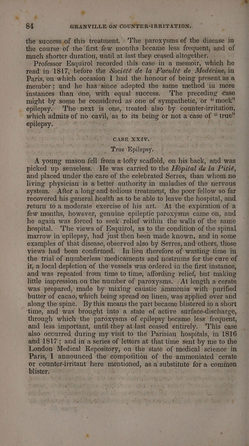 ~ “ or 84 GRANVILLE ON COUNTER&lt;IRRITATION.. the ‘success of this: treatment. The paroxysms: of the disease ‘in the course of the first. few ions! became less frequent; and» of much shorter duration, until at last they ceased: altogether. - Pfofessor Esquiirol recorded \ this. case- in a memoir, which he read’ in 1817, before the Societe de la Faculté de, »Medécine, i in Paris, ‘on which occasion I had the ‘honour of being present as a. member; and he has*siice adopted the same method ‘in more instances. than.’dne, with equal success. The preceding case might by some be considered. as one of sympathetic, or “mock” epilepsy. The’ next is- “one, ‘treated also by counter-irritation, which sneer ot no cavil, as to its Dir or not a case of “ true” ee Sai aah ‘ , hrs pope f ‘hc A young mason: fell meen a: lofty scaffold, on his back, aid was picked up senseless. He was carried to the Hopital de la Pitié, living physician’ is a better authority in maladies of the nervous system. -After a long and-tedious treatment, the poor fellow ‘so far recovered his general. health as to be able to eave the hospital, and, return’ to a moderate exercise of his art. At thé expiration of a few months, however, genuine epileptic paroxysms came on, and he agaih was forced to seek relief within the walls of the same hospital. - ‘The views of. Esquirol, as to the condition of the spinal marrow in epilepsy, | had just then been made known,. and in some views had been confirmed. In lieu therefore of wasting time in the: trial of numberless (medicaments and ndstrums for the cure of it, a local depletion of the vessels was ordered in the first instance, and was repeated from time to time, ‘affording relief, but making little impression.on the number of paroxysms.- At lenoth a cerate was. prepared, made by mixing caustic ammonia’ with: purified _ butter of cacao, which being spread on linen, was applied over and _ along the spine. By this means the ‘part became blistered in a short time, ‘and was brought into a state of active surface-discharge, through which the patoxysms of epilepsy became, less’ ‘frequent, and 1817; and in a ‘series of letters at that time sent by mie to the London: Medical Repository; on the state ‘of medical science in Paris, I announced the composition of the ammoniated ‘cerate or counter-irritant here mentioned, asa , SUIDSHIEUES: for a vont blister a a Ba a : of ~