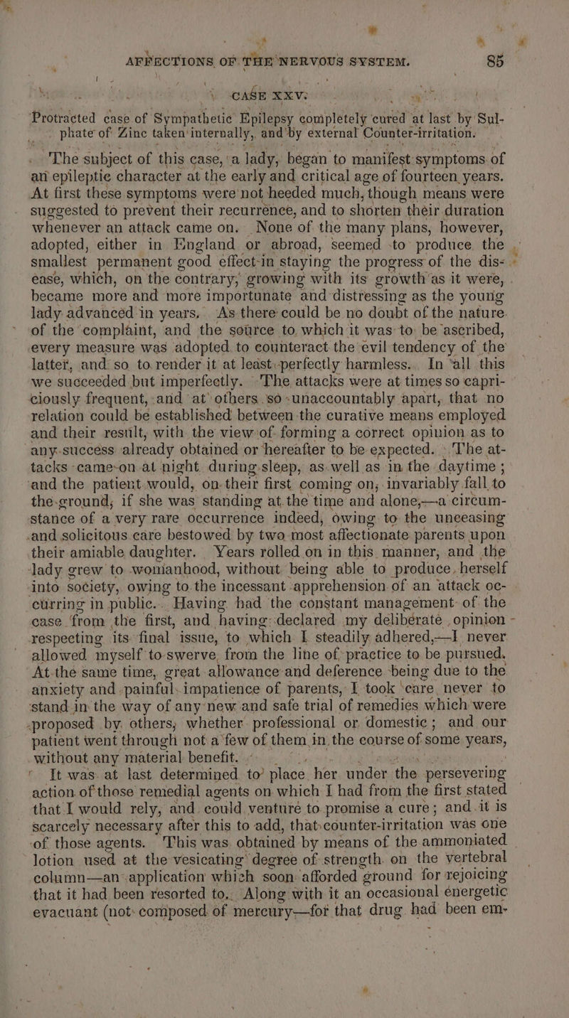 ” : 7 * AFFECTIONS OF THE NERVOUS SYSTEM. 85 &amp; CASE xxVve ro Hicks ane pitts case of ‘sympathetic Epilepsy gomiplerely ce at last oy Sul- phate of Zinc taken’ internally, and by external Counter- irritation. ‘ The subject of this case, a lady, began to manifest: symptoms. of an epileptic character at the early and critical age of fourteen years. At first these symptoms were not heeded much, ‘though 1 means were suggested to prevent their recurrence, and to shorten their duration whenever an attack came on. _ None of the many plans, however, smallest permanent good effect-in staying the progress of the dis- = became more and more importunate and distressing as the young lady advanced in years, As there could be no doubt of the nature. of the complaint, and the source to. which it was to: be ascribed, every measure was adopted to counteract the evil tendency of the latter, and: so to. render it at least:-perfectly harmless... In ‘all this we succeeded but imper feetly. The, attacks were at times so capri- ciously frequent, and at others.so -unaccountably apart, that no relation could be established between the curative means employed and their result, with the view of. forming a correct opinion as to -any-success already obtained or ‘hereafter ‘to be expected. The at- tacks -came-on.at night. during-sleep, as. well as in the daytime ; ‘and the patient, would, On: their first coming on; invariably fall, to the-eround,; if she was standing at. the time and alone,—a circum- stance of a very rare occurrence indeed, owing to the unceasing cand solicitous care bestowed by two most affectionate parents upon ‘lady grew to womanhood, without being able to produce. herself into society, owing to the incessant . apprehension of an attack oc- curring in public... Having had the constant management: of. the case from the first, and having-declared my deliberate , opinion respecting its final issue, to which I steadily adhered, J never allowed myself to swerve, from the line of practice to be pursued, At-the same time, great allowance’ and deference being due to the anxiety and - painful impatience of parents, I took care. never to stand in the way of any new and safe trial of remedies which were -proposed by. others, whether. professional or domestic ; and our patient went through not afew of them, inthe course of some Fear, without any material benefit. It was. at last determined to’ place her under. ‘the persevering action. of those remedial agents on which I had from the first stated that [ would rely, and. could. venturé to promise a cure ; and it is scarcely necessary after this to add, that counter- irritation was one of those agents. This was. obtained by means of the ammoniated lotion used at the vesicating’ degree of strength. on the vertebral column—an application whizh soon: afforded ‘ground for rejoicing that it had been resorted to,. Along with it an occasional énergetic evacuant (not: composed of mercury—fot that drug. une been em-