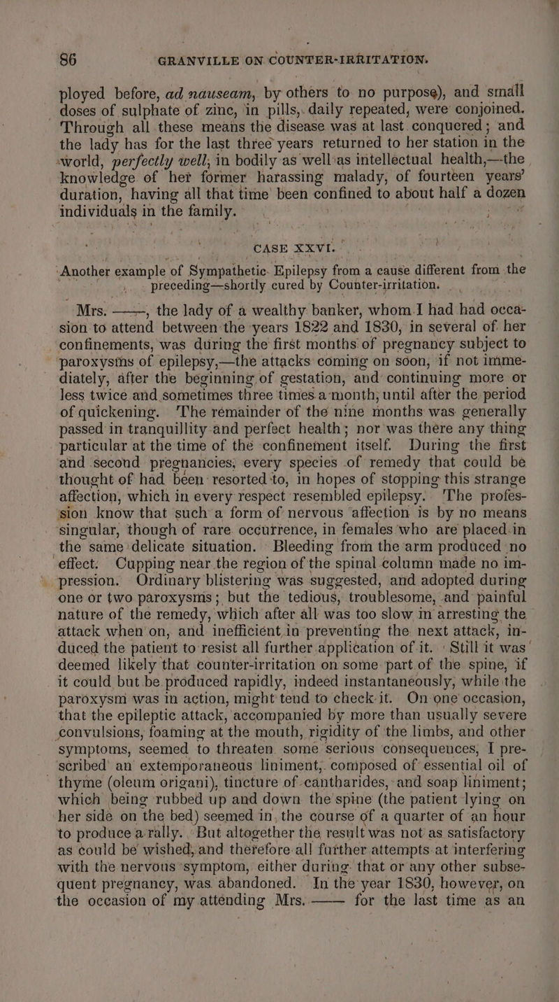 ployed before, ad nauseam, by others ‘to no purpose), and small — doses of sulphate of zine, ‘in pills,. daily repeated, were’ conjoined. Through all.these means the disease was at last. conquered; and the lady has for the last three years returned to her station in the world, perfectly well, in bodily as wellias intellectual health ,—the knowledge of her former harassing malady, of fourteen years’ duration, having all that time’ been confined to about half a coz individuals in the esi . ser ; CASE XXVI. hes pare Another example of Sympathetic. Epilepsy at a cause different from the &amp; Biel aR ae ROTH cured by Counter-irritation. Mrs. , the lady of a wealthy banker, whom.I had. bai occa- sion to attend between the years 1822 and 1830, in several of her confinements, was during the first months of pregnancy subject to paroxystns of epilepsy, —the attacks coming on soon, if not Imme- diately, after the beginning of gestation, and’ continuing more or less twice and sometimes three times a month; until after ‘the period of quickening. ‘The remainder of the nine months was generally passed in tranquillity and perfect health; nor was there any thing particular at the time of the confinement itself. During the first and second pregnancies, every species of remedy that could be — thought of had been resorted ‘to, in hopes of stopping this strange affection, which in every respect resembled epilepsy. The profes- ‘sion know that such a form of’ nervous ‘affection is by no means singular, though of rare occurrence, in females who are placed. in the same delicate situation. Bleeding from the arm produced no effect. Cupping near the region of the spinal column made no im- pression. Ordinary’ blistering was suggested, and adopted during one or two. paroxysms ; but the tedious, troublesome, and painful nature of the remedy, which after all was too slow in arresting the attack when’on, and. inefficient.in preventing the next attack, in- duced the patient to resist all further application of it. Still it was’ deemed likely that counter-irritation on some part.of the spine, if it could but be. produced rapidly, indeed instantaneously, while the paroxysm was in action, might tend to check it. On one’ occasion, that the epileptic attack, accompanied by more than usually severe convulsions, foaming at the mouth, rigidity of ‘the limbs, and other symptoms, seemed to threaten some serious consequences, I pre- scribed’ an extemporaneous liniment,. composed of’ essential oil of - thyme (oleum origani), tincture of. cantharides, and soap liniment; which being rubbed up and down the'spine (the patient lying on her side on the bed) seemed in, the course of a quarter of an hour to produce a. Ba, ‘But altogether the result was not as satisfactory as could be w ished, and therefore-all further attempts.at interfering with the nervous ‘symptom, either during that or any other subse- quent pregnancy, was abandoned. In theyear 1830, however, on the occasion of my attending Mrs. for the last time as an