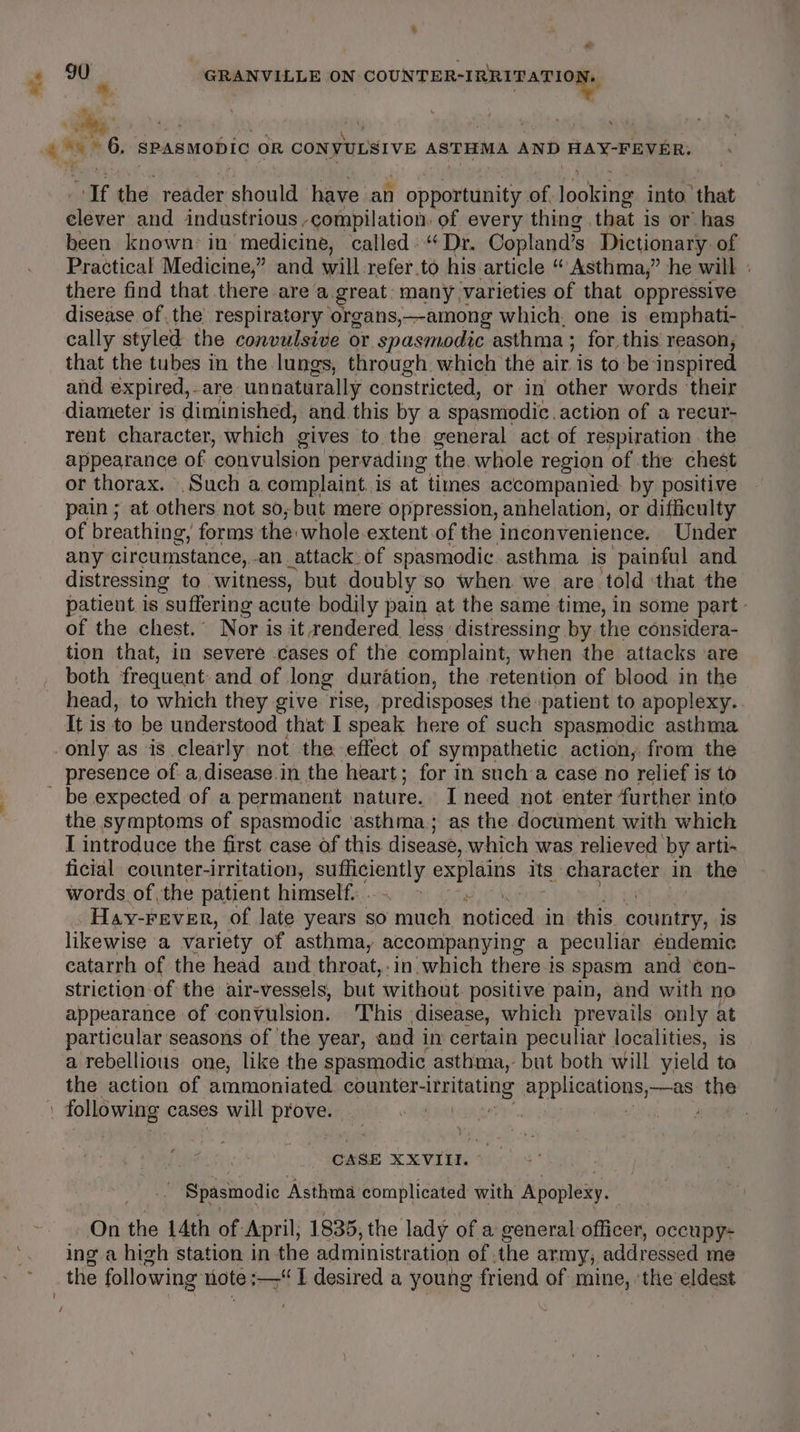 ee “ae the reader ahaa have an Y omaauninityse of lootine into. that Gaver and industrious -ompilation: of every thing. that is or has been known in medicine, called: “ Dr. Copland’s Dictionary: of Practical Medicine,” and will refer.to his article “ Asthma,” he will | there find that there area. great many 1 varieties of that oppressive disease of the respiratory organs,—among which, one is emphati- cally styled the convulsive or spasmodic asthma ; for this reason, that the tubes in the lungs, through. which the air is to be inspired and expired, -are unnaturally constricted, or in other words their rent character, which gives to the general act of respiration . the appearance of convulsion pervading the. whole region of the chest or thorax. .Such a complaint. is at times accompanied. by positive pain ; at others not so; but mere oppression, anhelation, or difficulty of breathing, forms the: whole-extent of the inconvenience. Under any circumstance, an attack: of spasmodic asthma is painful and distressing to. witness, but doubly so when. we are told: that the patient. is suffering acute bodily pain at the same time, in some part. of the chest. Nor is it rendered less ‘distressing by the considera- tion that, in severe cases of the complaint, when the attacks ‘are both frequent and of long duration, the retention of blood in the head, to which they give rise, predisposes the patient to apoplexy. It is to be understood that I speak here of such spasmodic asthma be expected of a permanent nature. I need not enter further into the symptoms of spasmodic ‘asthma; as the document with which I introduce the first case of this disease, which was relieved by arti-~ ficial counter-irritation, sic sich explains its character in the words of the patient himself. | ween _Hay-Fever, of late years so much. coHiogs in this country, 1s likewise a variety of asthma, accompanying a peculiar endemic catarrh of the head and throat,:in which there is spasm and ‘¢on- striction of the air-vessels, but without. positive pain, and with no appearance of convulsion. ‘This disease, which prevails only at particular seasons of the year, and in certain peculiat localities, is a rebellious one, like the spasmodic asthma, but both will yield ta the action of ammoniated pageeeoans BPPIOAL ORS —as “the CASE XXVIII. } Spasmodic Asthma complicated with Apoplexy. On the 14th of: April, 1835, the lady of a general officer, occupy ing a high station in the administration of . the army, addressed me the following note ;—-“ I desired a young friend of mine, ‘the eldest