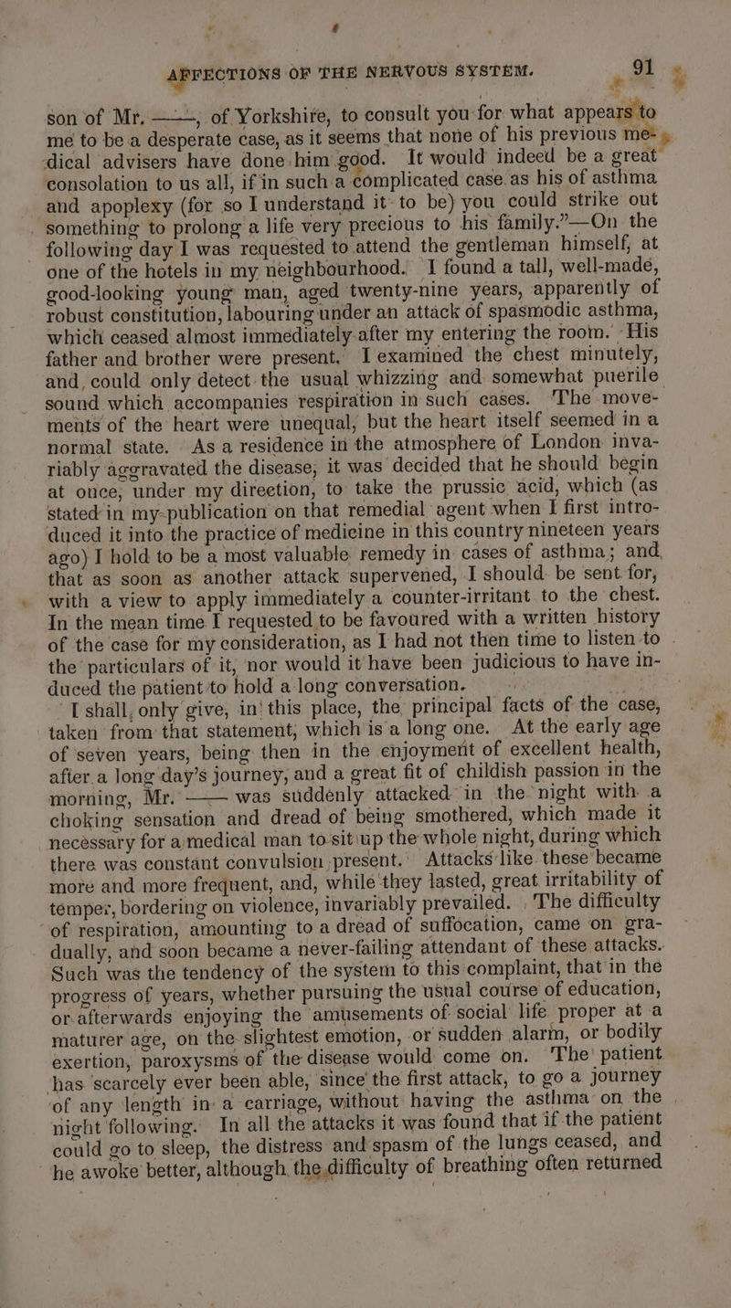 f AFFECTIONS OF THE NERVOUS SYSTEM. ‘ 91 7 son of Mr, ——-, of Yorkshire, to consult you for what appears to me to be a desperate case, as it seems that none of his previous me- , ical advisers have done him good. It would indeed be a great consolation to us all, if in sucha complicated case. as his of asthma and apoplexy (for so I understand it- to be) you could strike out _ something to prolong a life very precious to his family.”—On_ the following day I was requested to attend the gentleman himself, at one of the hotels in my neighbourhood. ‘I found a tall, well-made, good-looking young’ man, aged twenty-nine years, apparently of robust constitution, labouring under an attack of spasmodic asthma, which ceased almost immediately after my entering the room. ’ His father and brother were present. I examined the chest minutely, and, could only detect the usual whizzing and somewhat puerile sound which accompanies respiration in such cases. The move- ments of the heart were tmequal, but the heart itself seemed ina normal state. As a residence in the atmosphere of London inva- riably aggravated the disease, it was decided that he should begin at once, under my direetion, to take the prussic acid, which (as stated in my-publication on that remedial agent when I first intro- duced it into the practice of medicine in this country nineteen years ago) I hold to be a most valuable remedy in cases of asthma; and, that as soon as another attack supervened, I should. be sent. for, with a view to apply immediately a counter-irritant to the chest. In the mean time I requested to be favoured with a written history of the case for my consideration, as I had not then time to listen to . the particulars of it, nor would it have been judicious to have in- duced the patient to hold a long conversation. We eur 'T shall, only give, in! this place, the principal facts of the case, taken from that statement, which is‘a long one. At the early age of seven years, being then in the enjoyment of excellent health, afier.a long day’s journey, and a great fit of childish passion in the morning, Mr. —— was suddenly attacked in the ‘night with a choking sensation and dread of being smothered, which made it necessary for aymedical man to-sit\up the whole night, during which there was constant convulsion ;present.. Attacks like. these became more and more frequent, and, while they lasted, great irritability of temper, bordering on violence, invariably prevailed. , The difficulty ‘of respiration, amounting to a dread of suffocation, came on gra- dually, ahd soon became a never-failing attendant of these attacks.. Such was the tendency of the system to this complaint, that'in the progress of years, whether pursuing the usual course of education, or-afterwards enjoying the amusements of social life proper at a maturer age, on the slightest emotion, or sudden alarm, or bodily exertion, paroxysms of the disease would come on. The' patient thas ‘scarcely ever been able, ‘since’ the first attack, to go a journey of any length in a carriage, without having the asthma’ on the | night following. In all the attacks it was found that if the patient could go to sleep, the distress and spasm of the lungs ceased, and he awoke better, although, the difficulty of breathing often returned