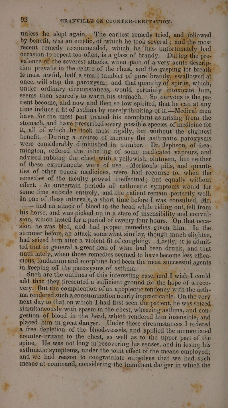 * ‘ i . a . eee a au a ‘ eet Sie ¥ % ¥ ¢ 4 ‘ tily % ; - GRANVILLE On coowren-taninatiey. 2 GRAN onicoowmen-renieaio unless he slept again, The earliest remedy ‘tried, an L followed by benefit, was an emetic, of which he took several he: nd the most ' , ; “it *o5 | \ 4 ? eh . one ke recent remedy recommended, which he’has) unfortunately vhad occasion to repeat too often, is a glass of brandy. During the pr &amp; valence of the severest attacks, when :pain of a-very acute dese1 tion prevails inthe cefhtre of the chest, and the gasping for brea is most awful, half a small tumbler of pure brandy, swallowed a q once, will stop the paroxysm;, and that quantity ete which, under: ordinary -circumstahces, would, certainly intoxicate him, seems then. scarcely to warm his stomach. \ So ‘nervous is the pa- tient become, and now and then so low spirited, that he can at any time induce a fit of asthma by merely thinking of it. Medical men have for the most part treated his complaint as arising from the stomach, and have prescribed every possible. species of medicine for it, all of which-he ‘took most rigidly, but without the slightest benefit. .-During a course of mercury. the asthmatic paroxysms were considerably diminished.in. number. Dr. Jephson, of -Lea- mington, ordered the* inhaling of some medicated vapours, and advised rubbing the. chest with a yellowish. ointment, but. neither of these experiments. rere of use. »Morison’s: pills, and quanti. ties of other quack medicines, were had recourse to, when thet ig : remedies of the faculty proved .ineffectual; but equally without effect. . At uncertain periods all asthmatic symptoms would for ge 3 some time subside entirely, andthe patient remain perfectly well. In one-of these intervals, a short time before I was consulted, Mr. -) =&gt; had an attack of blood it the head- while riding out, fell from © spi his horse, and was picked up in.a state of insensibility and-convul- ay ~ sion, which lasted for a period of twenty-four hours. On.that occa- _., ‘sion he was bled, and had. proper remedies. given him. In the. » summer before, an attack somewhat similar, though much slighter,, i . pastas him after a violent fit.of coughing. Lastly, itis admit- ~~ ted that in general a great deal of wine had been drunk, and that : until lately, when those remedies seemed to. have become less effica- cious, laudanum and morphine-had been the ‘most successful agents » in keeping off the paroxysms of asthma, | ANOS ARTE Such are the outlines of this interesting case, ar d I wish. could add that they presented a sufficient ground for the hope of a‘reco- - very. But the complication of an apoplectic tend ney with the asth- ma rendered such a consummation nearly impract cable. On the very . eo oo red s ene i. eet Sa, + ES Bie y next day to that on which I had first seen the patient, he was seized. simultaneously with spasm in the chest, wheezing asthma, and con- gestion of blood in.the head, which rendered him insensible, and ‘ placed him in'great danger. Under these circumstances I ordered a free depletion of the blood-vessels, and applied the ammoniated. - eounter-irritant to the chest, as well as to the upper part-of the spine. He was not long in recovering his senses, and in losing his ” asthmatic’symptoms, under the joint effect of thé means employed; and we had reason to congratulate ourselves that we had’ such means at-command, considering the Imminent danger in which the