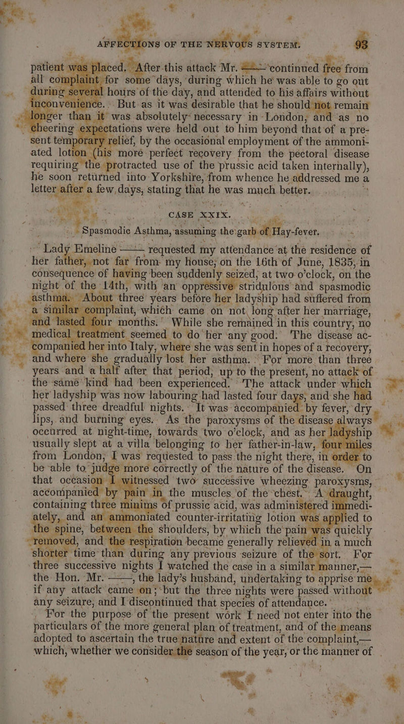 av P ; | nine , ol. , ws ” a » sollte OF THE winvods SYSTEM: 93 cr patient was plac oe this attack Mr. 22 edutiditied dee from ll complaint for some “days, ‘during which he' was able to go out ee -houirs of the day, and attended to his affairs without But. as it was desirable that he should t remain was absolutely: necessary in-London,; and “as no . g pectations were held out to him beyond that of a pre- sént vee brats relief, by the occasional employment of the ammoni- ated lotion (his moré perfect recovery from the pectoral disease requiring the ‘protracted use of the prussic acid taken internally), he soon returned into: Yorkshire, from whence he addressed me a letter after a lid a stating a he was andi better. ne has Oe ag CASE. Sars, ) Ys . Dal i vi, i ‘ ‘ | fe “g S sancti dixumboous the: garb. of Hay- -fever. a i ‘pad Emeline - - requested my attendance ‘at the residence of ; Her father, not far fone my House; on the 16th of June, 1835,-in consequence of having been suddenly seized; at two-o ’elock, on ‘the night. of, the» 14th, with ‘an oppressive stridulous and spasmodic asthn ma. About three years before her ladyship had stflered from imilar ¢ or mplaint, which came on not long after her Inarriage, Cais and lasted four months.” While she remained in this country, no Pe medical. tre tment, seemed to do her ‘any good.’ The disease ac- i? Oh ee her into Italy, where she was sent in hopes of a recovery, and. where she gradually lost her asthma. © For more than three years and a half after that ‘period, up to the present, no attack ‘a - the same kind had ‘been experienced. The attack under w i. * her’ ladyship’ was now labouring. had lasted four days, and she passed: three dreadful nights. It’ was accompanie by eee ag. lips, and. burning’ eyes. As the’ paroxysms of the disease alw oceurred at night- time, towards two o’clock, and as her Jone usually slept at a villa belonging to her ptt in law, 1 four: nil from London; I was reqtiested to pass the night, there, in 0 ‘der — beable to” judge more correctly of the nature of the disease. On that occasion I w itnessed | two successive whoozig paroxysms, ~ acconpaniere By mai J in_ the muscles ‘of the chest.~ A dra ght, containing three minims of prussic acid, was hla im daa an ammoniated counter- irritating lotion was ap plied to he spine, be etween the shoulders, by which the pain wa “quickly 7 moved, ane ‘tespiration became generally relieved in a much lorter time than during any previous seizure of the sort, For ‘ties successive he I watched the case in a similar manner, a the: Hon. Mr. lady’s husband, undertaking to apprise me. if any attack’ eame on; ‘but the three nights were passed. without — ” bite seizure, and I’ discontinued that species of attendance.’ ~ For the purpose of ‘the present work I need not enter into the particulars of the more general plan of treatment, and of the means adopted to ascertain the true nature and extent of the complaint,— which, whether we consider the | season of the beat or the manner of | al ae, ‘ f 4 ; ’ t ’ Pe i