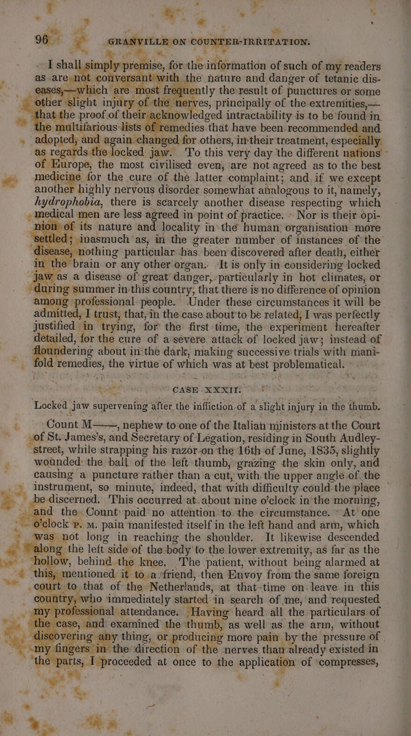 e ’ * . 3 ~ aa A : oS ee ts a 96 GRANVILLE ON COUNTER-IRRITATION. i ae ke ; iy %y ‘®: Pg ws, a ° j ee f a ‘, eases, &gt; most fr “other s f the : that proof.of their acknowledged intractability is to be found in. ad he multifarious lists Pie caiics that have been. recommended and ee medicine, for the cure of thé latter complaint; and. if we except among professional. people. Under these circumstances it will be admitted, I trust, that,in the.case about’to be related, I was perfectly justified in ‘trying, for the first ‘time, the experiment hereafter detailed, for the cure of a‘severe. attack of locked jaws instead of floundering about insthe dark, making successive trials with mani- _ fold remedies, the virtue of which was at best problematical. ©. = - M ( = ; pee aN one ~ t yh een) ash CASE -XXXITK Locked jaw supervening after the infliction of a slight injury in the thumb. _ Count M+—, nephew to one of the Italian ministers.at the Court: _of St. James’s, and Secretary of Legation, residing in South Audley- Street, while strapping his razor-on the 16th of June, 1835, slightly wounded: the bail of the left-thumb, grazing the skin only, and causing a puncture rather than ‘a-cut, with.the upper angle of. the mee) instrument, so minute, indeed, that with difficulty could the place — i i. be discerned. This occurred at. about nine o’clock in the morning, re and the Count: paid’ no attention to.the circumstance. ~ At ‘one i ’clock p. m. pain manifested itself in the left hand and arm, which - was not long in reaching the shoulder. It likewise descended af. along the left side of the body’ to the lower extremity, as far as the »» hollow, behind the knee. The patient, without being alarmed at “i this, mentioned it to.a-friend, then Envoy from the same foreign - court to that of the Netherlands, at that-time on. leave in this country, who immediately started in search of me, and requested my professional attendance. Having’ heard: all the. particulars of the case, and examined the thumb, as well as. the arm, without disco vering thing, or producing more pain by the pressure of | y fingers in the direction of the nerves than already existed in parts, I proceeded at once to the application of ‘compresses, ; é, aoe ¥ i oh