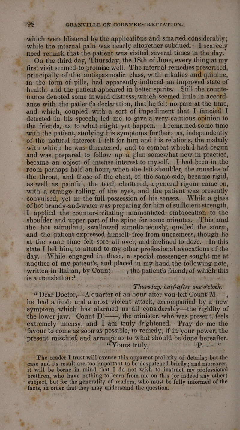 + a settioke were biidtered by the applications and smarted -considerably ; need remark that the patient was visited several times in the: day. On the third day, Thursday, the 18th of June, every thing at my in the: form of-pills, had apparently: induced. ‘an improved: state of health, and the patient appeared in better “spirits. Still the counte- nance: ‘denoted some inward distress; which seemed little in accord- ance with: the patient’s declaration, that ‘he felt no.pain-at the time, and which, coupled with a sort of impediment that I. fancied I detected in his speech, led me to give a very-cautious, opinion to ‘the friends,.as to what might yet happen. Iremained some time with the patient, studying. his symptoms/further ; as, independently ‘and was. prepared to follow. up. a plan somewhat new in practice, ‘room perhaps half an hour, when the left shoulder, the museles of the throat, and those of the chest, of the same side, became rigid, as'well as painful, the teeth chattered, a general rigour came on, witha strange: rolling. of the eyes, and. the. patient was. presently of hot brandy-and-water was preparing for him of sufficient strength, if a be the: counter-irritating .ammoniated» embrocation to the der and upper part of the:spine for. some minutes.. This, and the hot stimulant; swallowed ‘simultaneously, quelled the. storm, and the patient expressed himself: free from, uneasiness, though he ‘at the same time felt sore-all over, and inclined to doze... Incthis state I left him,.to:attend to my other professional avocations-of-the day. ‘While engaged. in, these, a. special messenger sought me at -another of my: patient’s, avid placed i in my hand the following note, - ‘written-in Italian, by Count: » the patients cheat, of siptaai this cis’ translation 33; . 0°) 4) fe ip GSN Thissiein half. after 6 one'o’clock.’ «Dear Darionseina? quarter of an hour after you left Count’ M—, the lower jaw. Count D’——, the niinister, who-‘was present, feels “extremely uneasy, and I am ‘truly | frightened. » Pray do me the present upd and arrange: as to what should be ‘done hereafter. ee truly, A OG PS ee Tse . ene? reds I trust will’ excuse this apparent vercliesite fi dletiiles ‘ hut-the ‘it. will be borne-in mind that I do not wish to instruct my professional brethren, who have nothing to learn’ from.me on this (or indeed any other) * subject, but for the generality of readers, who must be fully informed of the ‘facts, in order that they may understand the question. nee: my