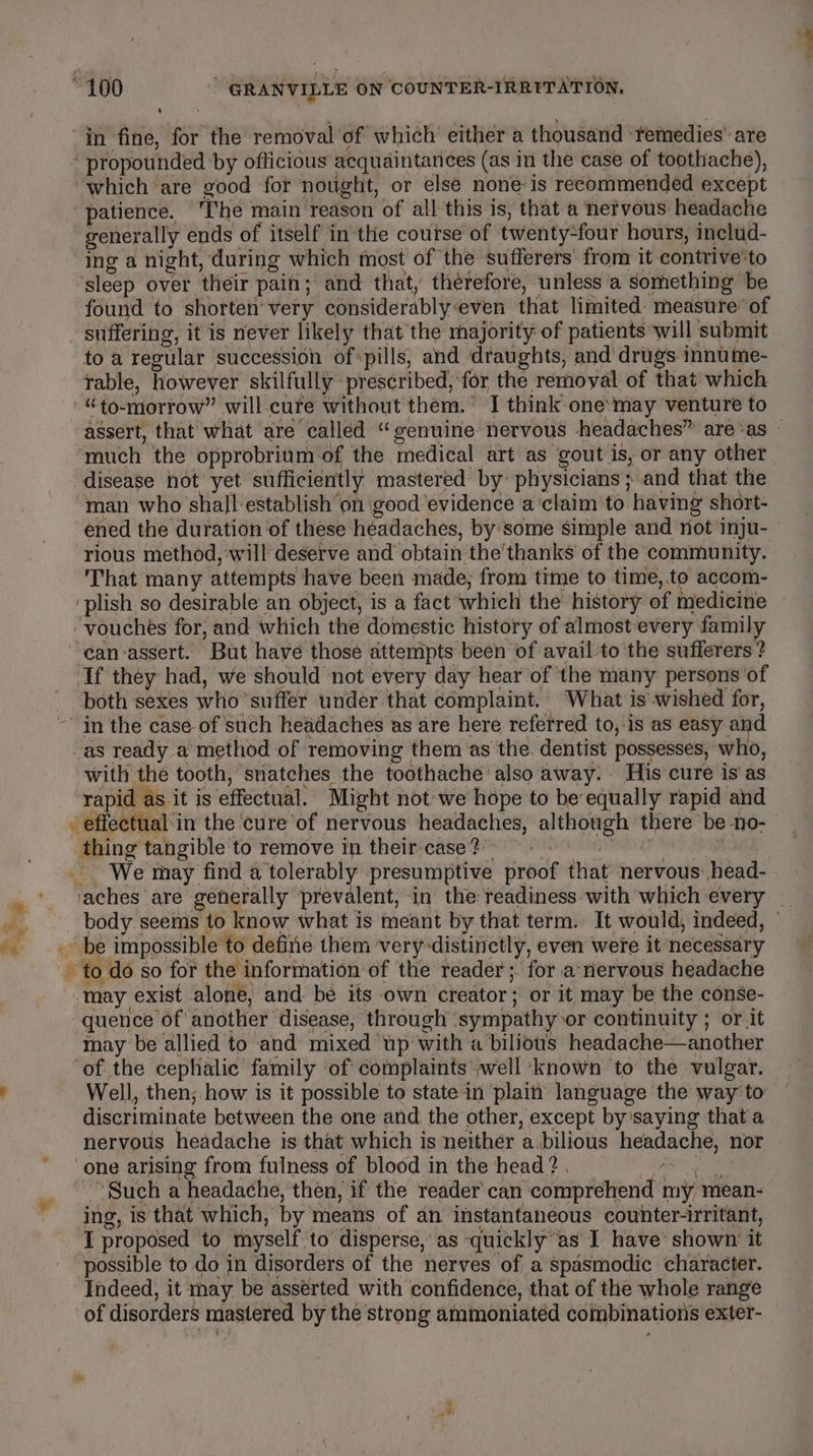 in fine, for the removal of which either a thousand remedies’ are ‘ propounded by officious acquaintances (as in the case of toothache), which are good for nought, or elsé none is recommended except patience. ‘The main reason of all this is, that a nervous headache generally ends of itself in the course of twenty-four hours, includ- ing a night, during which most of the sufferers from it contrive'to ‘sleep over their pain; and that, therefore, unless ‘a something be found to shorten’ very considerablyeven that limited measure® of suffering, it is never likely that the majority of patients will submit to a regular succession of pills, and ‘draughts, and’ drugs innume- table, however skilfully prescribed, for the removal of that which “to-morrow” will-cure without them.’ I think one:may venture to assert, that what are called “genuine nervous headaches” areas much the opprobrium of the medical art as gout is, or any other disease hot yet sufficiently mastered by physicians; and that the man who shall establish’on good ‘evidence a‘claim’to having short- ened the duration ‘of these headaches, by'some simple and not inju- rious method, will deserve and obtain the'thanks of the community. That many attempts have been made, from time to time,.to accom- ‘plish so desirable an object, is a fact which the history of medicine -vouches for, and which the domestic history of almost every family ‘can-assert. But have those attempts been of avail to the sufferers ? If they had, we should not every day hear of the many persons of both sexes who suffer under that complaint. What is wished for, ~ in the case of such headaches as are here referred to, is as easy and as ready a method of removing them as the. dentist possesses, who, with the tooth, snatches the toothache also away. His cure is as rapid as it is effectual. Might not-we hope to be equally rapid and - effectual in the cure ‘of nervous headaches, although there be no- thing tangible to remove in their case? ae We may find a tolerably presumptive proof that nervous: head- . ‘aches are generally ‘prevalent, in the readiness-with which every _ — body seems to know what is meant by that term. It would, indeed, © a. be impossible to define them very distinctly, even were it necessary - to do so for the information of the reader; for a-nervous headache “may exist alone, and: be its own creator; or it may be the conse- quence of another disease, through ‘sympathy or continuity ; or it may be allied to and mixed up with a bilious headache—another ‘of the cephalic family of complaints ~well ‘known to the vulgar. r Well, then; how is it possible to state in ‘plain language the way to discriminate between the one and the other, except by'saying that a nervous headache is that which is neither a bilious headache, nor | one arising from fulness of blood in the head? . Re ae ~~ Such a headache, then, if the reader can comprehend my mean- ing, is that which, by means of an instantaneous counter-irritant, T proposed to myself to disperse, as quickly as I have’ shown’ it possible to do in disorders of the nerves of a spasmodic character. Indeed, it may be asserted with confidence, that of the whole range of disorders mastered by the strong ammoniatéd combinations exter- ben