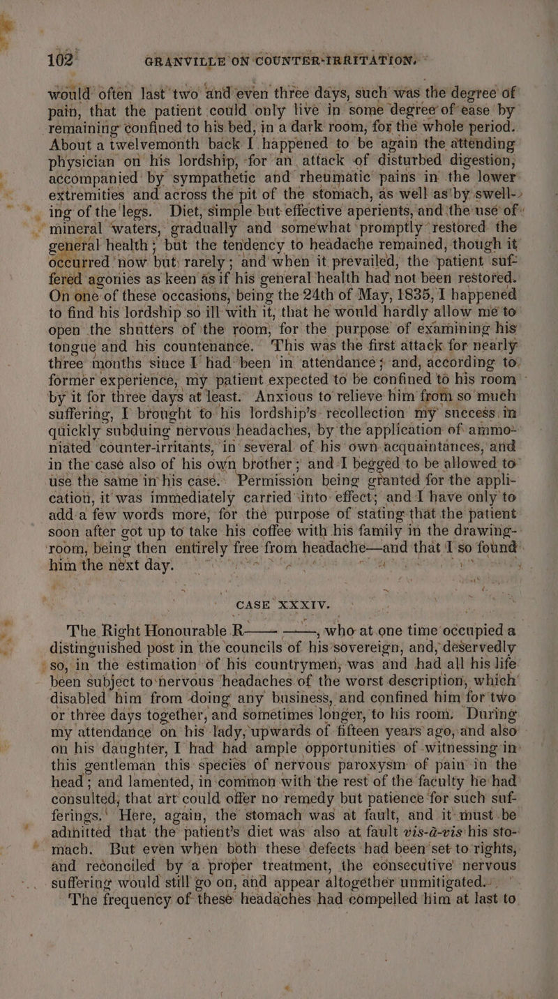 P 4 would’ often last’ two and’even three days, such was the degree of pain, that the patient could only live in some degree of ease by tus About a twelvemonth back I happened to be again the attending physician on his lordship, for an. attack of disturbed digestion, accompanied: by sympathetic and rheumatic pains in the lower extremities and across the pit of the stomach, as well as'by swell-» general health ; but the tendency to headache remained, though it occurred ‘now but) rarely ; and when it prevailed, the ‘patient suf fered agonies as keen as if his general health had not been restored. On one of these occasions, being the 24th of May, 1835, I happened to find his lordship so ill with it; that he would hardly allow me to open the shutters of the room, for the purpose of examining his tongue and his countenance. This was the first attack for nearly three months since I had been in attendance}; and, according to. former experience, my patient expected to be confined to his room by it for three days at least. Anxious to relieve him from so much suffering, I brought to his lordship’s- recollection my snecess in quickly subduing nervous headaches, by the application of ammo-~ niated counter-irritants, in’ several of his own. acquaintances, and in the casé also of his own brother; and -I begged to be allowed to” use the same im his casé.. Permission being cranted for the appli- cation, it was immediately carried ‘into: effect; and I have only to add-a few words more, for the purpose of stating that the patient soon after got up to take his coffee with his family in the drawing-- im the next days ee Palen Ub Sp a CASE XXXIV. ‘ The Right Honourable R ——, who at.one time occupied a distinguished post in the councils of his’sovereign, and, deservedly so, in the estimation of his countrymen; was and had all his life been subject to‘nervous headaches of the worst description, which’ disabled him from doing any business, and confined him for two or three days together, and sometimes longer, to his room. During my attendance on his lady, upwards of fifteen years ago, and also — on his daughter, I had had ample opportunities of witnessing in: this gentleman this species of nervous paroxysm of pain in the head ; and lamented, in ‘common with the rest of the faculty he had consulted; that art’ could offer no remedy but patience ‘for such suf- ferings.‘ Here, again, the stomach was at fault, and it must-be adinitted that: the’ patient’s diet was also at fault vis-a-vis his sto- \ 4 and reéonciled by ‘a proper treatment, the consecutive nervous suffering would still go on, and appear altogether unmitigated... ~The frequency of these headaches had compelled him at last to