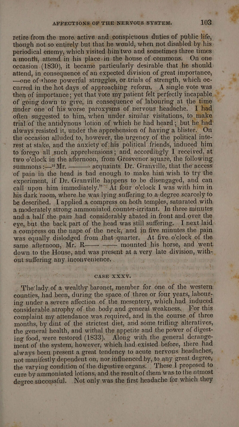 retire from the more. active:and.conspicuous duties of public life, though not.so entirely but that he would, when not disabled by. his, periodical enemy, which visited him'two and sometimes three times aimonth, attend in his place-in the house of commons: On one. occasion (1830), it became particularly desirable that he should attend, in consequence of an expected division of great importance, —one ofthose powerful struggles, or.trials of strength, which oc- curred in the hot days of approaching reform, A single vote was then of importance; yet that vote my patient felt perfectly incapable. of going downto give, in consequence of labouring at the time under one’ of his worse paroxysms of nervous headache. I had often. suggested to him, when under. similar. visitations, to make trial of the antidynous lotion of which he had heard; but he had: always resisted it, under the: apprehension of having a blister. On the occasion alluded to, however, the urgency of the political inte- rest at stake, and the anxiety of-his political friends, induced him to forego all such apprehensions; and. accordingly I received, at two o’clock in the afternoon, from Grosvenor square, the following summons :—“ Mr. — . : ! of pain in the head is bad enough to make. him wish to try the experiment, if Dr. Granville happens to be disengaged, and can call upon him immediately.” At four o’clock I was with him in. his dark room, where-he was lying suffering, to a-degree scarcely to be described. I applied a compress on both temples, saturated with a, moderately strong ammoniated,counter-irritant. In three minutes and\a.half the pain ,had considerably abated in front and over the a compress on the nape of the neck; and in five minutes the pain was equally dislodged from .that-quarter. At five.o’clock of the same afternoon, Mr. R—— mounted: his horse, and went, out-suffering any. inconvenience. . ‘ i ’ CASE XXXV. counties, had been, during the space of ‘three or four years, labour- ing under a severe affection .of the, mesentery, which had. induced. -considerable.atrophy of. the body.and general weakness, [or this complaint my attendance was required, and in.the course of three months, by dint of the strictest diet, and some trifling: alteratives, the general health, and withal the appetite and the power of digest- ing food, were restored (1833). _ Along with the general derange- ment of the system, however, which had.existed before, there had not manifestly dependent on; nor influenced by, to any great degree, = F why deoree successful. Not only was the first headache for which they