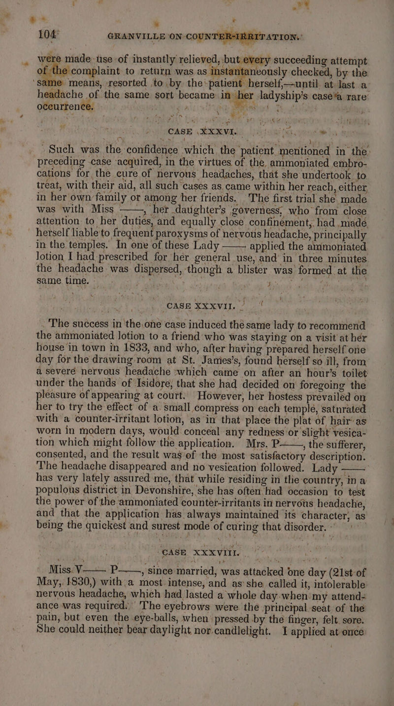 ” 104° GRANVILLE ON-COUNTE! were made: tse of instantly relieved, but every succeeding attempt ceaeconplaint to return was as inst a neously checked, by the ‘same means, ‘resorted to .by the ‘patient -herself,—until. at: last a headache of the same sort became inh r ladyship’s case” rare occurrence. — ’ CN tthe mee ae ere a: # 4 if AAS ive ATR LS a 2 RRER NIRS 4tee PAYOASE kmMe luktqa ig gate ha s 4 a ah i : ‘ sl ah ) ae » Such was the confidence which, the patient, mentioned in the, preceding case acquired, in the virtues of the, ammoniated embro- cations for the cure of nervous headaches, that she undertook to treat, with their aid, all such cases as came within her reach, either, in her own family or among her friends. The first trial she made was with Miss ——, her daughter’s governess, who from close attention to her duties, and equally close confinement, had .madé herself liable to frequent paroxysms of nervous headache, principally in the temples. In one of these Lady —— applied the ammoniated Jotion I had prescribed for her general use, and in three minutes the headache was dispersed, though a blister was formed at the Bae, CU ys at en Fale i aay bik Dinh ta: Pa a : CASE Xxxvil./ | . ‘The success in ‘the, one case induced the same lady to recommend the ammoniated Jotion to a friend who was staying on a visit at her house in town in 1833, and who, after having prepared herself ore day for the drawing: room at St. Jamies’s, found herself so ill, from: a severe nervous headache :which came on after an hour’s toilet: under the hands of ‘Isidore, that she had decided on foregoing the pleasure of appearing at court. However, her hostess prevailed on her to try the effect of a. small.compress on each temple, satnrated with a counter-irritant lotion, as in that place the plat of hair’ as worn in modern days, would conceal any redness or slight’ vesica- tion which might follow the application. Mrs. P——, the sufferer, consented, and the result was of the most satisfactory description. ‘The headache disappeared and no vesication followed. Lady - | has very lately assured me, that while residing in tlie-country, in a populous district in Devonshire, she has often had occasion to test the power of the ammoniated countet-irritants in nervous headache, and that the eign ae has always maintained its character, as being the quickest and surest mode of curing that disorder. « | CASE. XXXVIIL | ihe eee __ Miss: V—-— P——., since married, was attacked one day (21st-of May,. 1830,) with,a most intense, and as’she called it, intolerable nervous headache, which had lasted a whole day-when my attend- ance was required. The eyebrows were the principal seat of the pain, but even the eye-balls, when’ pressed by the finger, felt. sore. She could neither bear daylight nor candlelight. 1 applied at once