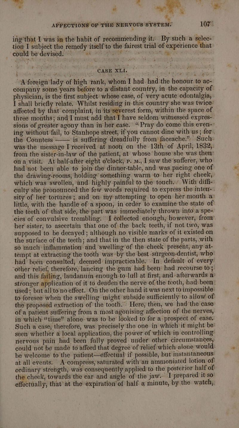 m ¥ gS Se ' Me My AFFECTIONS OF THH NERVOUS SYSTEM. 107. ing*that I was in the habit of recommending it: By’such a selec- tion I subject the remedy itself to the fairest trial of experience that COTTE DEAR ESE ER LON RIE Nese Wie te gee ¢ ies f . Nasstae AVES apap hai ! - bia ‘ _, CASE XLI, it ‘ ots 4 raha wa aun Lae ne ibe eh Pape “A foreign lady of high ‘rank, whom I had. had the honour to ac- company some years before to a’distant country, in the capacity of physician, is the first subject’ whose case, of very acute odontalgia, I shall briefly relate. ‘Whilst residing in-this country she was twice: affected ‘by that complaint, in its’severest form, within the space of three months; and‘I must add that T have seldom witnessed. expres-. sions of greater agony than in her ease. “Pray do'come this even-&gt; ing without fail, to Stanhope street, if you cannot dine with us; for , the Countess + is: suffering dreadfully from: faceache,”. Such: was the message I received at noon on the 13th of April, 1832;. from the sister-in-law of the patient, at’ whose ‘house’she was then’ ona visit.. At half-aftér eight o’clock; p. m., I saw the’sufferer, who had not been able to join the dinner-table, and was pacing one of the drawing-rooms; holding’ something warm ‘to-her right cheek, which was swollen, ‘and. highly painful to the touch. ’, With diffi- culty she pronounced the few words required to express the inten: . sity of her tortures; and on: my attempting to open her mouth a: little, with the: handle of'a spoon, in order to examine’the state of the teeth of that side, the'part was immediately:thrown into’a spe ‘ies of convulsive trembling. I éollected enough, however, from her sister, to ascertain that one of:the back teeth, if not two, was supposed to. be decayed ; although no visible marks of it existed on _ the surface of'the teeth; and that in the then state of the parts, .with so much ‘inflammation dnd ‘swelling’of the cheek present, any at- tempt at extracting the tooth was -by the best -surgeon-dentist, who had been consulted; deemed impracticable. In. default of every: “other relief, therefore, lancing the gum had been: had recourse to; and this failing, latidanum enough-to lull at first, and-afterwards a stronger application of it to deaden the nerve of;the teoth, had:been : used but all to no effect. On the other hand it was next toimpossible: to foresee when the swelling might subside sufficiently to allow of the proposed extraction of the tooth. Here, then, we had the case of a patient suffering from a most agonising affection of the nerves, in which’ “time” alone- was to be looked to for a-prospect of ease. Such a case; therefore, was precisely'the one in which it might be’ seen whether a local application, the power of which in controlling nervous pain had been fully proved under other. circumstances, could ‘not be made to afford that degree of reliefi which alone would: be welcome to'the patient—effectual if possible, but instantaneous at-all events. A- compress, saturated with’an ammioniated lotion of ordinary strength, was consequently applied to the posterior half of the cheek, towards the ear and angle of the jaw. T prepared it so effectually, that‘at the expiration of half a minute, by the watch, —