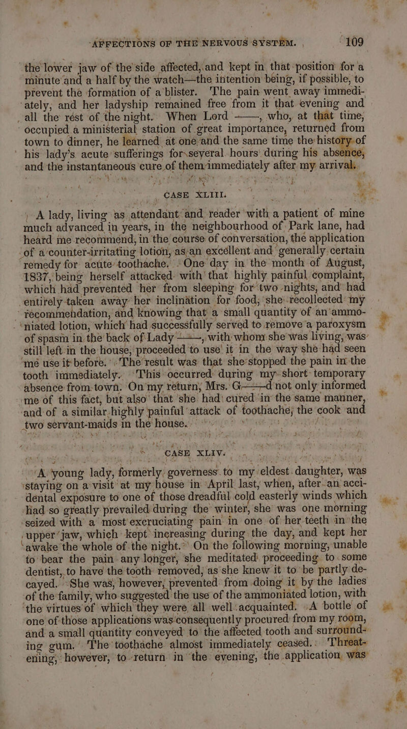 » ‘AFFECTIONS OF THE NERVOUS SYSTEM. | 109 the lower jaw of the’side affected,.and kept in that-position for a minute and a half by the watch—the intention being, if possible, to prevent the formation of a’blister. ‘The pain went away immedi- ‘ately; and her ladyship remained free from it that evening and all the rest of the night. When Lord ——, who, at that time, -occupied.a ministerial station of great importance, returned from town to dinner, he learned at. onée-and the same time the: history. of ' his lady’s acute sufferings for\seyeral. hours’ during his absence, and the instantaneous ‘cure of themimmediately after my arrival. ise ha aS * sin Ei Ndi i deal ca ne Ah of : R Bo Roe , A lady, living as attendant and reader ‘with a patient of mine much advanced in years, in the neighbourhood of Park lane, had heatd me recommend, in the course of conversation, the application _of a’counter-irritating lotion, as-an exceéllent:and’ generally. certain ‘remedy for actite toothache. »One day in the month of August, 1837,’ being herself attacked- with’ that highly or complaint, which had prevented her from sleeping’ fortwo nights, and’ had entirely taken away her inclination for food; she:.recollected my ; recommendation, and knowing that a small quantity of an‘ammo- '&lt;niated lotion, which had successfully served to remove’a paroxysm still left-in the house, proceeded to use! it in the way she had seen ‘mé use it:before. The result was that she’stopped the pain in the tooth immediately. ‘This occurred: during my-short- temporary absence from-town: On my return, Mrs. G-— d not only informed ‘me of this fact, but ‘also’ that ‘she. had: “ in the same manner, and of a similar-highly painful ‘attack of toothache; the cook and two servant-maids in the house... pam hs CP ad Tie ame te ts aay. ot es 7 eee i 5 - th y ' ft ar Ted £: : ‘ ia ie 4 7 ; ‘ 5 nai ai Me ARE MOLI a reas hid faa bia ~~ Avyoung lady, formerly, governess. to my eldest. daughter, was staying on a visit ‘at my house in April last, when, after.an acci- dental exposure to one of those dreadful pie easterly winds which ‘Hadso greatly prevailed during the winter, she’ was one. morning ‘seized with’ a most’excruciating pain in one of her teeth in the ‘upper ‘jaw, which kept increasing during the day, and kept her ‘awake’ the whole of the night.’ On the following morning, unable to bear the pain any longer, she meditated proceeding to some dentist, to have the tooth removed, as she knew it tobe partly de- cayed. “She was, however, prevented: from doing’ it by the ladies of the family, who suggested the use of the ammoniated lotion, with ‘the virtues of which they were all well: acquainted. .A bottle of one of those applications was:consequently procured from my room, and a small quantity conveyed to the affected tooth and surround- ing gum,’ The toothache almost immediately ceased,: 'Threat- ening, however, to-return in the evening, the application, was: yr Re a