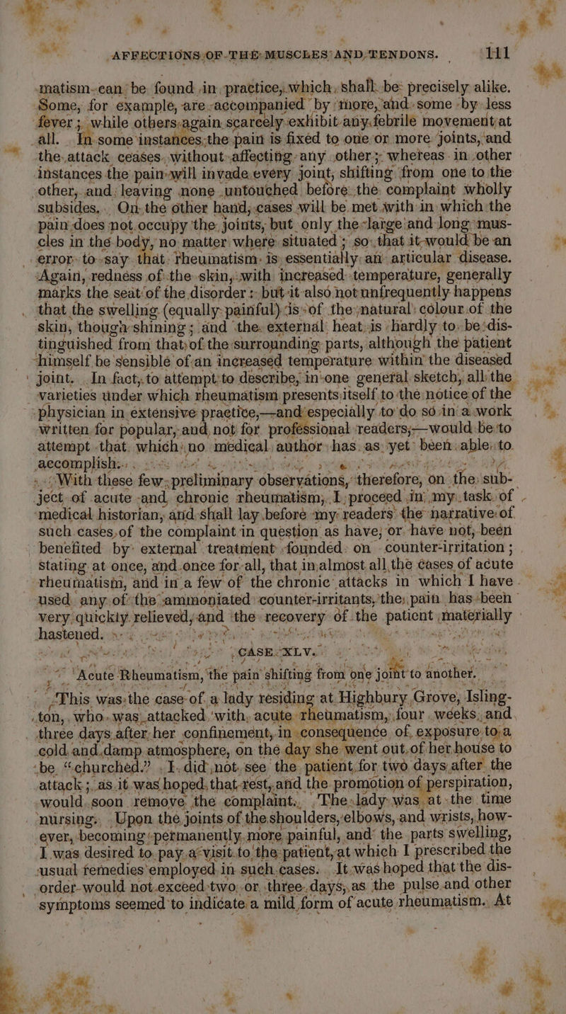 . eam emit Pome” » ee: “ % » ha ¥F y ” “ | ; ¥ oy “a a be ~ m _AFFECTIONS,OF THE: MUSCLES’ AND,TENDONS. | H1 aatism-ean be found -in practice, which ; shalh. be: precisely alike. Some, for example, are accompanied by ‘more,’and. some by less fever; while others-again scarcely-exhibit any febrile movementat _all. _ In-some \instances;the pain is fixed to oneor more. joints, ‘and the. attack ceases. without-affecting. any others: whereas in other instances the’ painayill invade,every Joint, shifting ‘from one to the other, and: leaving none untouched before.the complaint wholly subsides, ., On:.the other hand; cases will be. met with-in which the pain does not occupy ‘the: joints, but only the-large and long ‘mus- cles in thé-body, no matter where situated ; so: that it-would bean _ error to-say that. rheumatism: is, essentially: an’ articular disease. ‘Again, rednéss ofthe skin,.with increased temperature, generally marks the seat‘of the disorder : but-it-also not unfrequently happens _ that the swelling (equally: painful) sof the natural’ colour.of the skin, thoughshining ; and ‘the. external’ heat,is -hardly to. be:dis- tinguished from thatof.the surrounding parts, although the patient _ ~himself.be'sensiblée ofan increased temperature within’ the diseased | joint. In fact, to attempt;to describe, in-one general sketch, all the _ Varieties under which rheumatism presents itself to the notice of the physician in extensive praetive,—andespecially to do so.in'a work written. for popular, and, not for professional ‘readers;—would:be:'to attempt .that. which:.no. medical. author has.as: yet been able: to. aecommplislitiss sie wed. Rist dale eyed HE pe Uligen HOR, “ . ‘ A | ject. of acute and chronic rheumatism, 1; proceed. in} my..task. of ‘medical historian, arid:s halt lay .before amy: readers: the narrative: of such. cases,of the complaint in question as have; or. have not,-been + Stating at once, and-once forall, that in;almost, all,the eases of acute é hastened. Ft x ph $ ; ; v f qo ' Pi, anh Piet Aes ; ; elioat teeta Sao ene? (edema SS a aah “2a, ~~  f va “ yd “Acute Rheumatism, ‘the pain shifting from one joint to another. : . This was:the case of. a lady residing at. Highbury Grove, Isling- _ton,. who..was_attacked, with, acute rheumatism, four weeks, and. _ three days after her confinement, in consequence of, exposure toa cold, and,damp. atmosphere, on the day she went out-of her house to -be. “churched.” . I. didnot, see the patient.for two days after the attack; as.it- was hoped, that-rest, and the. promotion of perspiration, tes