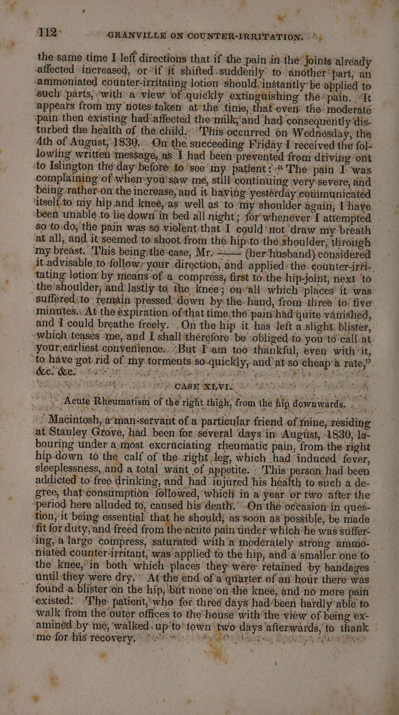 . ; ra &lt;4 : 112&gt; GRANVILLE ON COUNTER-IRRITATION, « the same time Lleft directions that-if the pain in the? je ints already affected increased, or. if it shiftedvsuddenly’ to ‘another “part; an ‘ammoniated counter-irritating lotion’ should. instantly*be applied to ‘such parts, with: a view ‘of quickly extinguishing théepain, It pain’ then existing had‘affected the milky’and ‘had consequently ‘dis- turbed the health of the) child.’ ‘This occurred ‘on Wednésday, the Ath of August, 1830. On the. sneceeding Friday I received the fol- lowing written ‘message, as I Had been ‘prevented from driving ‘ont ‘to Islington the day: before: to ‘see’ my patient: The: pain Iwas being rather-on'the increase, and it having yestérday ‘eotiimunicated ‘itselfto miy. hip and kineé, ‘as well as: tomy shoulder agai, Fave ‘been unable.to lie down in bed all night ; for‘whenéver I attempted ‘$0 to-do,'the pain was'so. violent:that I eguld ‘not. draw my breath at all, and it'seemed:to shoot from the. hipito-the:shoulder; through, my breast. ‘This. béingthe-ease, Mr. =~ (her‘husband) considered ra ry , “minutes. At the expiration. ofthat time;the-pain had quite vanished, your.edrliest convetiience:, “But Tvam too thankful, even with “it, BER ose. A: 2 asia Sl Bh ee at ba ig 1 ‘a Eh sh “, ve a ae ‘9 i 5 ‘ ee - CASE XLVI. © PM Reg te a 3 ‘ ap . e yy _* ‘Aeute Rheumatisin of the right thigh, from the hip downwards...” Sa eae ES ay th Be se RCE; SE ECON Ae SERA EF ; han ‘4 ie Sas e poe em: rage _ «Macintosh, aman-servant of a particular friend of mine, residing at Stanley Grove, had. been for ‘séveral days in: Augtist, 1830, 1a- bouring under asmost excruciating rheumatic pain, from the- right hip-down to the calf of the.zight leg, which had‘ induced’ fever, sleeplessness, and a total want, of appetite. » This:person: had been addicted to-free drinking, and had injured ‘his héalth to such a le- period here alluded to, caused his’ deatly. On‘ the occasion in ques- tion, it being essential: that he should; as ‘soon as'possiblé, be miade ‘fit for duty,and freed from the-avute pain under which he was suffer ‘ing, a large’ coinpress, ‘saturated: with ‘a moderately strong ammo- the knee,in both’ which ‘places ‘they were: retained ‘by. bandages until they ‘were dry.” At the énd:of’a quarter. of aw hour there: was ~ found.a:blister ‘on the ‘hip, but none’on the knee, and ‘no more pain existed: ’The: patient,:who for three days had“been hardly able to walk from the’outer offices to the“house withthe view of being ex- amined by mé, “wal t mie-fordis recover ys: Mn Ey Bee bacsus é t a : ‘ : + pip seose ay AMS  PAGS: eee ; { = * Deed