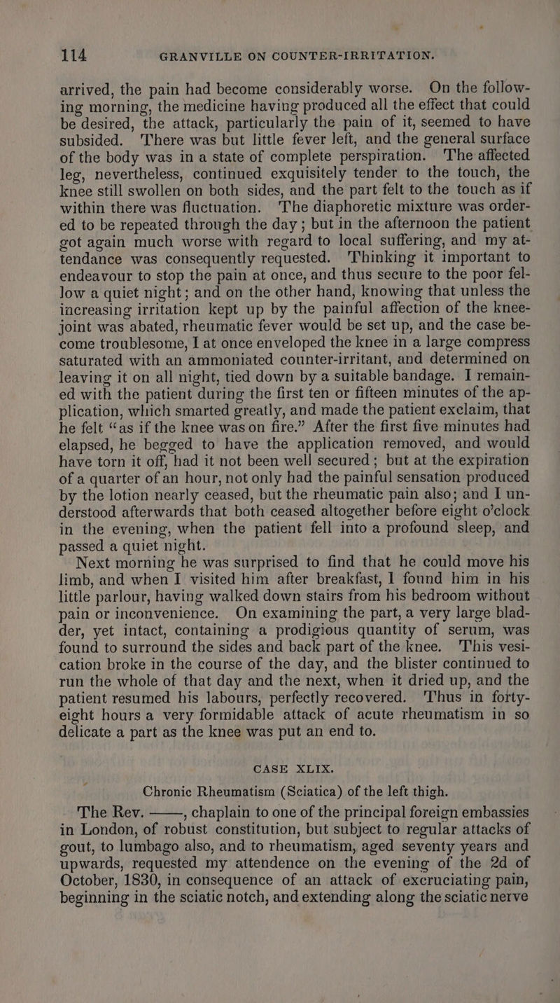 arrived, the pain had become considerably worse. On the follow- ing morning, the medicine having produced all the effect that could be desired, the attack, particularly the pain of it, seemed to have subsided. ‘There was but little fever left, and the general surface of the body was in a state of complete perspiration. ‘The affected leg, nevertheless, continued exquisitely tender to the touch, the knee still swollen on both sides, and the part felt to the touch as if within there was fluctuation. ‘The diaphoretic mixture was order- ed to be repeated through the day ; but in the afternoon the patient got again much worse with regard to local suffering, and my at- tendance was consequently requested. ‘Thinking it important to endeavour to stop the pain at once, and thus secure to the poor fel- low a quiet night; and on the other hand, knowing that unless the increasing irritation kept up by the painful affection of the knee- joint was abated, rheumatic fever would be set up, and the case be- come troublesome, I at once enveloped the knee in a large compress saturated with an ammoniated counter-irritant, and determined on leaving it on all night, tied down by a suitable bandage. I remain- ed with the patient during the first ten or fifteen minutes of the ap- plication, which smarted greatly, and made the patient exclaim, that he felt “as if the knee wason fire.” After the first five minutes had elapsed, he begged to have the application removed, and would have torn it off, had it not been well secured; but at the expiration of a quarter of an hour, not only had the painful sensation produced by the lotion nearly ceased, but the rheumatic pain also; and I un- derstood afterwards that both ceased altogether before eight o’clock in the evening, when the patient fell into a profound sleep, and passed a quiet night. Next morning he was surprised to find that he could move his limb, and when I visited him after breakfast, 1 found him in his little parlour, having walked down stairs from his bedroom without pain or inconvenience. On examining the part, a very large blad- der, yet intact, containing a prodigious quantity of serum, was found to surround the sides and back part of the knee. 'This vesi- cation broke in the course of the day, and the blister continued to run the whole of that day and the next, when it dried up, and the patient resumed his labours, perfectly recovered. ‘Thus in forty- eight hours a very formidable attack of acute rheumatism in so delicate a part as the knee was put an end to. CASE XLIX. Chronic Rheumatism (Sciatica) of the left thigh. The Rev. , chaplain to one of the principal foreign embassies in London, of robust constitution, but subject to regular attacks of gout, to lumbago also, and to rheumatism, aged seventy years and upwards, requested my attendence on the evening of the 2d of October, 1830, in consequence of an attack of excruciating pain, beginning in the sciatic notch, and extending along the sciatic nerve