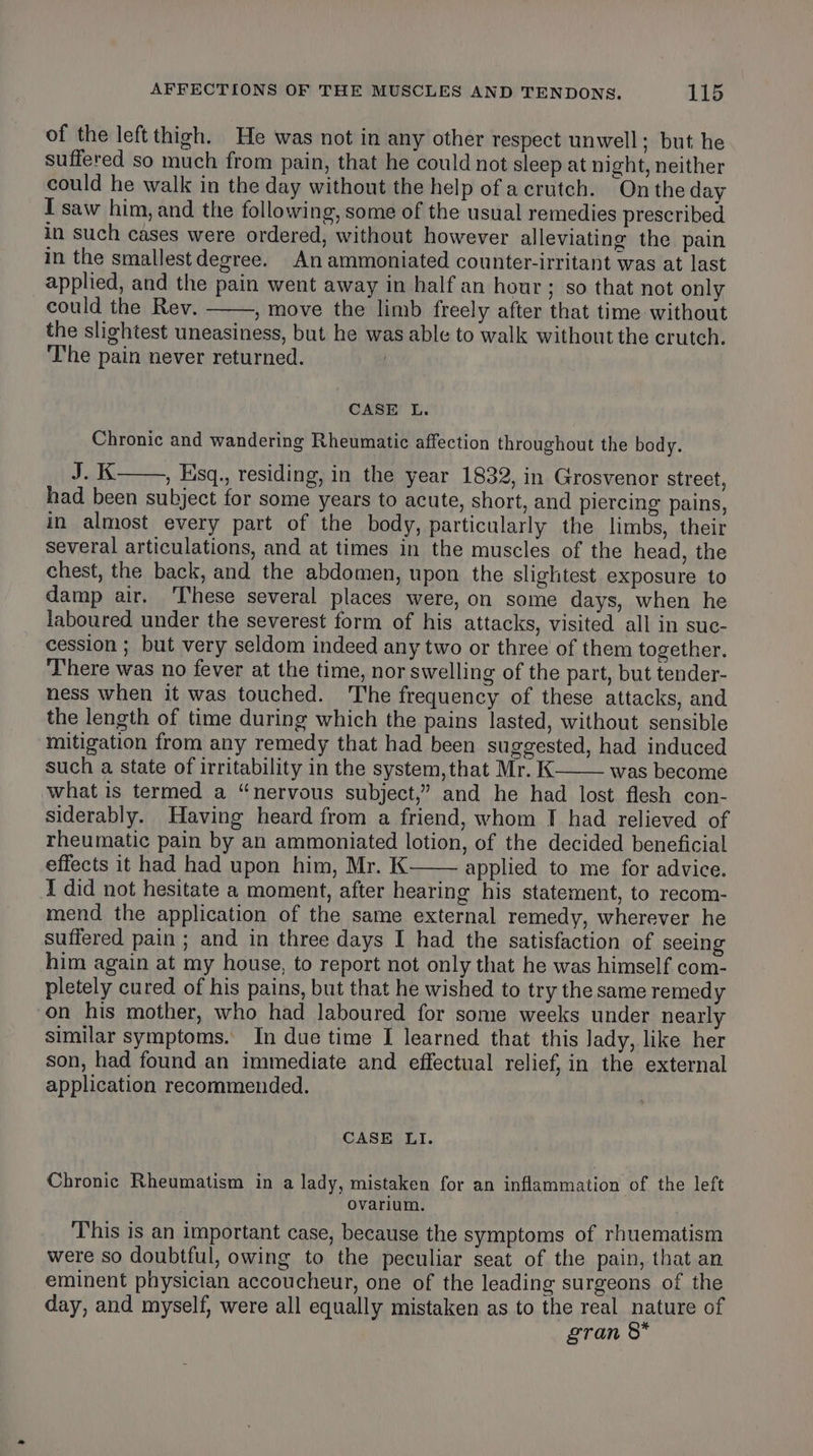 of the left thigh. He was not in any other respect unwell; but he suffered so much from pain, that he could not sleep at night, neither could he walk in the day without the help of acrutch. Onthe day I saw him, and the following, some of the usual remedies prescribed. in such cases were ordered, without however alleviating the pain in the smallest degree. An ammoniated counter-irritant was at last applied, and the pain went away in half an hour; so that not only could the Rev. , move the limb freely after that time without the slightest uneasiness, but he was able to walk without the crutch. ‘The pain never returned. CASE L. Chronic and wandering Rheumatic affection throughout the body. J.K , Eisq., residing, in the year 1832, in Grosvenor street, had been subject for some years to acute, short, and piercing’ pains, in almost every part of the body, particularly the limbs, their several articulations, and at times in the muscles of the head, the chest, the back, and the abdomen, upon the slightest exposure to damp air. ‘These several places were, on some days, when he laboured under the severest form of his attacks, visited all in suc- cession ; but very seldom indeed any two or three of them together. There was no fever at the time, nor swelling of the part, but tender- ness when it was touched. The frequency of these attacks, and the length of time during which the pains lasted, without sensible mitigation from any remedy that had been suggested, had induced such a state of irritability in the system,that Mr. K was become what is termed a “nervous subject,” and he had lost flesh con- siderably. Having heard from a friend, whom I had relieved of rheumatic pain by an ammoniated lotion, of the decided beneficial effects it had had upon him, Mr. K applied to me for advice. I did not hesitate a moment, after hearing his statement, to recom- mend the application of the same external remedy, wherever he suffered pain ; and in three days I had the satisfaction of seeing him again at my house, to report not only that he was himself com- pletely cured of his pains, but that he wished to try the same remedy on his mother, who had laboured for some weeks under nearly similar symptoms. In due time I learned that this lady, like her son, had found an immediate and effectual relief, in the external application recommended. CASE LI. Chronic Rheumatism in a lady, mistaken for an inflammation of the left Oovarium. This is an important case, because the symptoms of rhuematism were so doubtful, owing to the peculiar seat of the pain, that an eminent physician accoucheur, one of the leading surgeons of the day, and myself, were all equally mistaken as to the real nature of gran 8*