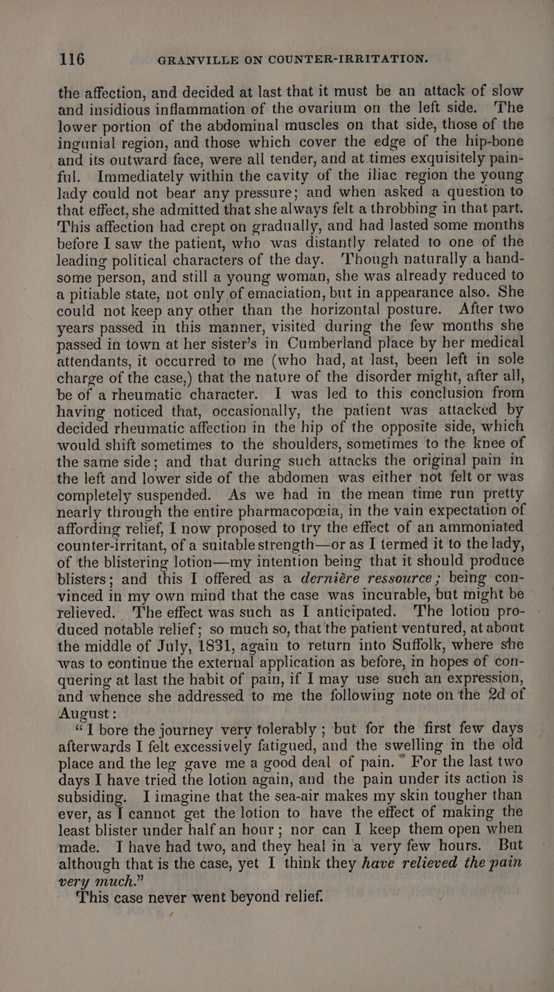the affection, and decided at last that it must be an attack of slow and insidious inflammation of the ovarium on the left side. ‘The lower portion of the abdominal muscles on that side, those of the ingunial region, and those which cover the edge of the hip-bone and its outward face, were all tender, and at times exquisitely pain- ful. Immediately within the cavity of the iliac region the young lady could not bear any pressure; and when asked a question to that effect, she admitted that she always felt a throbbing in that part. This affection had crept on gradually, and had Jasted some months before I saw the patient, who was distantly related to one of the leading political characters of the day. ‘Though naturally a hand- some person, and still a young woman, she was already reduced to a pitiable state, not only of emaciation, but in appearance also. She could not keep any other than the horizontal posture. After two years passed in this manner, visited during the few months she passed in town at her sister’s in Cumberland place by her medical attendants, it occurred to me (who had, at last, been left in sole charge of the case,) that the nature of the disorder might, after all, be of a rheumatic character. I was led to this conclusion from having noticed that, occasionally, the patient was attacked by decided rheumatic affection in the hip of the opposite side, which would shift sometimes to the shoulders, sometimes to the knee of the same side; and that during such attacks the original pain im the left and lower side of the abdomen was either not felt or was completely suspended. As we had in the mean time run pretty nearly through the entire pharmacopeeia, in the vain expectation of affording relief, I now proposed to try the effect of an ammoniated counter-irritant, of a suitable strength—or as I termed it to the lady, of the blistering lotion—my intention being that it should produce blisters; and this I offered as a derniére ressource ; being con- vinced in my own mind that the case was incurable, but might be relieved. ‘I'he effect was such as I anticipated. The lotion pro- duced notable relief; so much so, that the patient ventured, at about the middle of July, 1831, again to return into Suffolk, where she was to continue the external application as before, in hopes of con- quering at last the habit of pain, if I may use such an expression, and whence she addressed to me the following note on the 2d of August : “I bore the journey very tolerably ; but for the first few days afterwards I felt excessively fatigued, and the swelling in the oid place and the leg gave mea good deal of pain.“ For the last two days I have tried the lotion again, and the pain under its action is subsiding. I imagine that the sea-air makes my skin tougher than ever, as I cannot get the lotion to have the effect of making the least blister under half an hour; nor can I keep them open when made. I have had two, and they hea! in a very few hours. But although that is the case, yet I think they have relieved the pain very much.” This case never went beyond relief. ¢