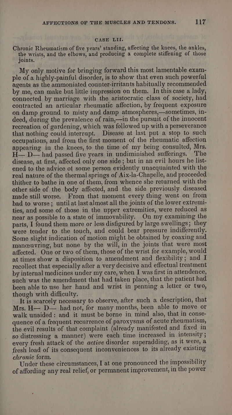 CASE LII. Chronic Rheumatism of five years’ standing, affecting the knees, the ankles, the wrists, and the elbows, and producing a complete stiffening of those joints. — My only motive for bringing forward this most lamentable exam- ple of a highly-painful disorder, is to show that even such powerful agents as the ammoniated counter-irritants habitually recommended by me, can make but little impression on them. In this case a lady, connected by marriage with the aristocratic class of society, had contracted an articular rheumatic affection, by frequent exposure on damp ground to misty and damp atmospheres,—sometimes, in- deed, during the prevalence of rain,—in the pursuit of the innocent recreation of gardening, which was followed up with a perseverance that nothing could interrupt. Disease at last put a stop to such occupations, and from the first moment of the rheumatic affection appearing in the knees, to the time of my being consulted, Mrs. H— D— had passed five years in undiminished sufferings. ‘The disease, at first, affected only one side; but in an evil hours he list- ened to the advice of some person evidently unacquainted with the real nature of the thermal springs of Aix-la-Chapelle, and proceeded thither to bathe in one of them, from whence she returned with the other side of the body affected, and the side previously diseased made still worse. From that moment every thing went on from bad to worse; until at last almost all the joints of the lower extremi- ties, and some of those in the upper extremities, were reduced as near as possible to a state of immovability. On my examining the parts, I found them more or less disfigured by large swellings; they were tender to the touch, and could bear pressure indifferently. Some slight indication of motion might be obtained by coaxing and manceuvring, but none by the will, in the joints that were most affected. One or two of them, those of the wrist for example, would at times show a disposition to amendment and flexibility; and I recollect that especially after a very decisive and effectual treatment by internal medicines under my care, when I was first in attendence, such was the amendment that had taken place, that the patient had been able to use her hand and wrist in penning a letter or two, though with difficulty. | It is scarcely necessary to observe, after such a description, that Mrs. H— D— had not, for many months, been able to move or walk unaided: and it must be borne in mind also, that in conse- quence of a frequent recurrence of paroxysms of acute rheumatism, the evil results of that complaint (already manifested and fixed in so distressing a manner) were each time increased in intensity ; every fresh attack of the active disorder superadding, as it were, a fresh load of its consequent inconveniences to its already existing chronic form. | i Under these circumstances, I at one pronounced the impossibility of affording any real relief, or permanent improvement, in the power